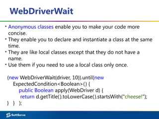 WebDriverWait
▪ Anonymous classes enable you to make your code more
concise.
▪ They enable you to declare and instantiate a class at the same
time.
▪ They are like local classes except that they do not have a
name.
▪ Use them if you need to use a local class only once.
(new WebDriverWait(driver, 10)).until(new
ExpectedCondition<Boolean>() {
public Boolean apply(WebDriver d) {
return d.getTitle().toLowerCase().startsWith("cheese!");
} } );
 