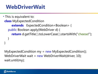WebDriverWait
▪ This is equivalent to:
class MyExpectedCondition
extends ExpectedCondition<Boolean> {
public Boolean apply(WebDriver d) {
return d.getTitle( ).toLowerCase( ).startsWith("cheese!");
}
}
MyExpectedCondition my = new MyExpectedCondition();
WebDriverWait wait = new WebDriverWait(driver, 10);
wait.until(my);
 