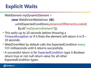 Explicit Waits
WebElement myDynamicElement =
(new WebDriverWait(driver, 10))
.until(ExpectedConditions.presenceOfElementLocated(
By.id("myDynamicElement")));
▪ This waits up to 10 seconds before throwing a
TimeoutException or if it finds the element will return it in 0 –
10 seconds.
▪ WebDriverWait by default calls the ExpectedCondition every
500 milliseconds until it returns successfully.
▪ A successful return is for ExpectedCondition type is Boolean
return true or not null return value for all other
ExpectedCondition types.
 