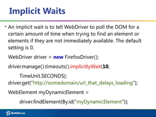 Implicit Waits
▪ An implicit wait is to tell WebDriver to poll the DOM for a
certain amount of time when trying to find an element or
elements if they are not immediately available. The default
setting is 0.
WebDriver driver = new FirefoxDriver();
driver.manage().timeouts().implicitlyWait(10,
TimeUnit.SECONDS);
driver.get("http://somedomain/url_that_delays_loading");
WebElement myDynamicElement =
driver.findElement(By.id("myDynamicElement"));
 