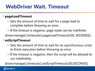 WebDriver Wait. Timeout
▪ pageLoadTimeout
– Sets the amount of time to wait for a page load to
complete before throwing an error.
– If the timeout is negative, page loads can be indefinite.
driver.manage().timeouts().pageLoadTimeout(100, SECONDS);
▪ setScriptTimeout
– Sets the amount of time to wait for an asynchronous script
to finish execution before throwing an error.
– If the timeout is negative, then the script will be allowed to
run indefinitely.
driver.manage().timeouts().setScriptTimeout(100,SECONDS);
 