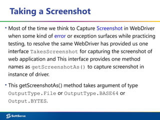 Taking a Screenshot
▪ Most of the time we think to Capture Screenshot in WebDriver
when some kind of error or exception surfaces while practicing
testing, to resolve the same WebDriver has provided us one
interface TakesScreenshot for capturing the screenshot of
web application and This interface provides one method
names as getScreenshotAs() to capture screenshot in
instance of driver.
▪ This getScreenshotAs() method takes argument of type
OutputType.File or OutputType.BASE64 or
Output.BYTES.
 