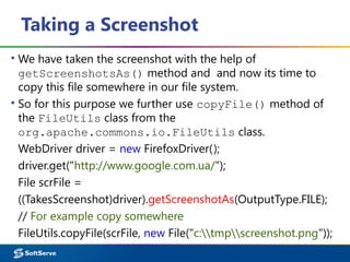 Taking a Screenshot
▪ We have taken the screenshot with the help of
getScreenshotsAs() method and and now its time to
copy this file somewhere in our file system.
▪ So for this purpose we further use copyFile() method of
the FileUtils class from the
org.apache.commons.io.FileUtils class.
WebDriver driver = new FirefoxDriver();
driver.get("http://www.google.com.ua/");
File scrFile =
((TakesScreenshot)driver).getScreenshotAs(OutputType.FILE);
// For example copy somewhere
FileUtils.copyFile(scrFile, new File("c:tmpscreenshot.png"));
 