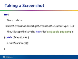 Taking a Screenshot
try {
File scrnsht =
((TakesScreenshot)driver).getScreenshotAs(OutputType.FILE);
FileUtils.copyFile(scrnsht, new File("e:google_page.png"));
} catch (Exception e) {
e.printStackTrace();
}
 