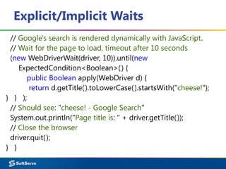 Explicit/Implicit Waits
// Google's search is rendered dynamically with JavaScript.
// Wait for the page to load, timeout after 10 seconds
(new WebDriverWait(driver, 10)).until(new
ExpectedCondition<Boolean>() {
public Boolean apply(WebDriver d) {
return d.getTitle().toLowerCase().startsWith("cheese!");
} } );
// Should see: "cheese! - Google Search"
System.out.println("Page title is: " + driver.getTitle());
// Close the browser
driver.quit();
} }
 