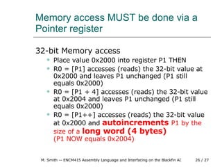 Memory access MUST be done via a Pointer register 32-bit Memory access Place value 0x2000 into register P1 THEN R0 = [P1] accesses (reads) the 32-bit value at 0x2000 and leaves P1 unchanged (P1 still equals 0x2000) R0 = [P1 + 4] accesses (reads) the 32-bit value at 0x2004 and leaves P1 unchanged (P1 still equals 0x2000) R0 = [P1++] accesses (reads) the 32-bit value at 0x2000 and  autoincrements  P1 by the size of a  long word (4 bytes)   (P1 NOW equals 0x2004) 