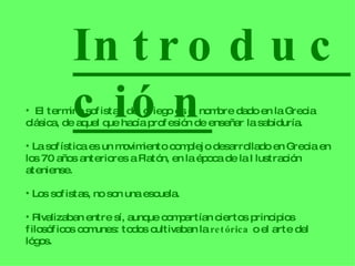Introducción El termino sofista , del griego es el nombre dado en la Grecia clásica, de aquel que hacía profesión de enseñar la sabiduría. La sofística es un movimiento complejo desarrollado en Grecia en los 70 años anteriores a Platón, en la época de la Ilustración ateniense. Los sofistas, no son una escuela. Rivalizaban entre sí, aunque compartían ciertos principios filosóficos comunes: todos cultivaban la  retórica  o el arte del lógos. 
