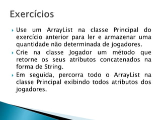  Use um ArrayList na classe Principal do
exercício anterior para ler e armazenar uma
quantidade não determinada de jogadores.
 Crie na classe Jogador um método que
retorne os seus atributos concatenados na
forma de String.
 Em seguida, percorra todo o ArrayList na
classe Principal exibindo todos atributos dos
jogadores.
 