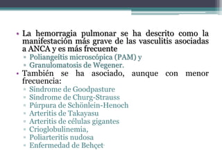 • La hemorragia pulmonar se ha descrito como la
manifestación más grave de las vasculitis asociadas
a ANCA y es más frecuente
▫ Poliangeítis microscópica (PAM) y
▫ Granulomatosis de Wegener.
• También se ha asociado, aunque con menor
frecuencia:
▫ Síndrome de Goodpasture
▫ Síndrome de Churg-Strauss
▫ Púrpura de Schönlein-Henoch
▫ Arteritis de Takayasu
▫ Arteritis de células gigantes
▫ Crioglobulinemia,
▫ Poliarteritis nudosa
▫ Enfermedad de Behçet.
 