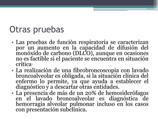 Otras pruebas
• Las pruebas de función respiratoria se caracterizan
por un aumento en la capacidad de difusión del
monóxido de carbono (DLCO), aunque en ocasiones
no es factible si el paciente se encuentra en situación
crítica.
• La realización de una fibrobroncoscopia con lavado
broncoalveolar es obligada, si la situación clínica del
enfermo lo permite, ya que ayuda a establecer el
diagnóstico y a descartar otras entidades.
• La presencia de más de un 20% de hemosiderófagos
en el lavado broncoalveolar es diagnóstica de
hemorragia alveolar pulmonar incluso en los casos
con presentación subclínica.
 
