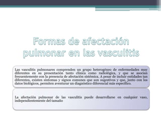 Las vasculitis pulmonares comprenden un grupo heterogéneo de enfermedades muy
diferentes en su presentación tanto clínica como radiológica, y que se asocian
frecuentemente con la presencia de afectación sistémica. A pesar de incluir entidades tan
diferentes, existen síntomas y signos comunes que son sugestivos y que, junto con los
datos biológicos, permiten aventurar un diagnóstico diferencial más específico.
La afectación pulmonar de las vasculitis puede desarrollarse en cualquier vaso,
independientemente del tamaño
 