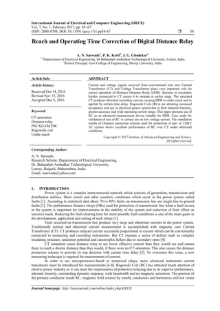 International Journal of Electrical and Computer Engineering (IJECE)
Vol. 7, No. 1, February 2017, pp. 58~67
ISSN: 2088-8708, DOI: 10.11591/ijece.v7i1.pp58-67  58
Journal homepage: http://iaesjournal.com/online/index.php/IJECE
Reach and Operating Time Correction of Digital Distance Relay
A. N. Sarwade1
, P. K. Katti2
, J. G. Ghodekar3
1,2
Departement of Electrical Engineering, Dr Babasaheb Ambedkar Technological University, Lonere, India
3
Retired Principal, Govt College of Engineering, Shivaji University, India
Article Info ABSTRACT
Article history:
Received Oct 14, 2016
Revised Nov 15, 2016
Accepted Dec 8, 2016
Current and voltage signals recieved from conventional iron core Current
Transformer (CT) and Voltage Transformer plays very important role for
correct operation of Distance Distance Relay (DDR). Increase in secondary
burden connected to CT causes it to saturate at earlier stage. The saturated
CT produces distorted secondary current, causing DDR to under reach and to
operate by certain time delay. Rogowski Coils (RCs) are attaining increased
acceptance and use in electrical power system due to their inherent linearity,
greater accuracy and wide operating current range. This paper presents use of
RC as an advanced measurement device suitable for DDR. Case study for
validation of use of RC is carried out on low voltage system. The simulation
results of Distance protection scheme used for protection of part of 220kV
AC system shows excellent performance of RC over CT under abnormal
conditions.
Keyword:
CT saturation
Distance relay
PSCAD-EMTDC
Rogowski coil
Under reach
Copyright © 2017 Institute of Advanced Engineering and Science.
All rights reserved.
Corresponding Author:
A. N. Sarwade,
Research Scholar, Departement of Electrical Engineering,
Dr. Babasaheb Ambedkar Technological University,
Lonere, Raigarh, Maharashtra, India.
Email: asarwade@yahoo.com
1. INTRODUCTION
Power system is a complex interconnected network which consists of generation, transmission and
distribution utilities. Short circuit and other eccentric conditions which occur in the power system called
faults [1]. According to statistical data about 70 to 80% faults on transmission line are single line to ground
faults [2]. The performance distance relays (DRs) used for protection of transmission line when a fault occurs
in the system is important for improvements in the stability of the system and reduction of their effect on
sensitive loads. Reducing the fault clearing time for more possible fault conditions is one of the main goals in
the development, application and setting of such relays [3].
Fault occurred on transmission line produce very large and abnormal currents in the power system.
Traditionally normal and abnormal current measurement is accomplished with magnetic core Current
Transformer (CT). CT produces reduced current accurately proportional to current which can be conveniently
connected to measuring and recording instruments. But CT exposes a series of defects such as complex
insulating structure, saturation potential and catastrophic failure due to secondary open [4].
CT saturation cause distance relay to see lower effective current than they would see and causes
them to reach a shorter distance than they would, if there were no CT saturation. This also causes the distance
protection scheme to provide its trip decision with certain time delay [5]. To overcome this issue, a new
measuring technique is required for measurement of current.
In order to use microprocessor-based or numerical relays, more advanced instrument current
transducers must be introduced for measurements [6-8]. Rogowski Coil (RC) has attracted much attention of
electric power industry as it can meet the requirements of protective relaying due to its superior performance,
inherent linearity, outstanding dynamic response, wide bandwidth and no magnetic saturation. The position of
the primary conductor inside RC, magnetic field created by nearby conductors and harmonics will not create
 