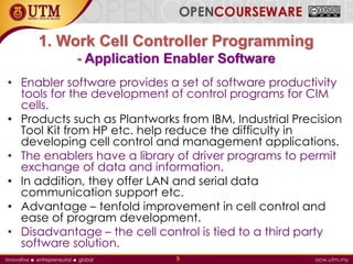 1. Work Cell Controller Programming
- Application Enabler Software
• Enabler software provides a set of software productivity
tools for the development of control programs for CIM
cells.
• Products such as Plantworks from IBM, Industrial Precision
Tool Kit from HP etc. help reduce the difficulty in
developing cell control and management applications.
• The enablers have a library of driver programs to permit
exchange of data and information.
• In addition, they offer LAN and serial data
communication support etc.
• Advantage – tenfold improvement in cell control and
ease of program development.
• Disadvantage – the cell control is tied to a third party
software solution.
5
 