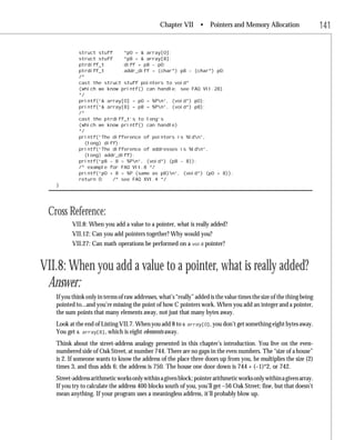Chapter VII • Pointers and Memory Allocation                           141

            struct stuff     *p0 = & array[0];
            struct stuff     *p8 = & array[8];
            ptrdiff_t        diff = p8 - p0;
            ptrdiff_t        addr_diff = (char*) p8 - (char*) p0;
            /*
            cast the struct stuff pointers to void*
            (which we know printf() can handle; see FAQ VII.28)
            */
            printf(“& array[0] = p0 = %Pn”, (void*) p0);
            printf(“& array[8] = p8 = %Pn”, (void*) p8);
            /*
            cast the ptrdiff_t’s to long’s
            (which we know printf() can handle)
            */
            printf(“The difference of pointers is %ldn”,
               (long) diff);
            printf(“The difference of addresses is %ldn”,
               (long) addr_diff);
            printf(“p8 - 8 = %Pn”, (void*) (p8 - 8));
            /* example for FAQ VII.8 */
            printf(“p0 + 8 = %P (same as p8)n”, (void*) (p0 + 8));
            return 0;    /* see FAQ XVI.4 */
   }




 Cross Reference:
          VII.8: When you add a value to a pointer, what is really added?
          VII.12: Can you add pointers together? Why would you?
          VII.27: Can math operations be performed on a void pointer?


VII.8: When you add a value to a pointer, what is really added?
 Answer:
   If you think only in terms of raw addresses, what’s “really” added is the value times the size of the thing being
   pointed to...and you’re missing the point of how C pointers work. When you add an integer and a pointer,
   the sum points that many elements away, not just that many bytes away.
   Look at the end of Listing VII.7. When you add 8 to &    array[0], you don’t get something eight bytes away.
   You get & array[8], which is eight elements away.
   Think about the street-address analogy presented in this chapter’s introduction. You live on the even-
   numbered side of Oak Street, at number 744. There are no gaps in the even numbers. The “size of a house”
   is 2. If someone wants to know the address of the place three doors up from you, he multiplies the size (2)
   times 3, and thus adds 6; the address is 750. The house one door down is 744 + (–1)*2, or 742.
   Street-address arithmetic works only within a given block; pointer arithmetic works only within a given array.
   If you try to calculate the address 400 blocks south of you, you’ll get –56 Oak Street; fine, but that doesn’t
   mean anything. If your program uses a meaningless address, it’ll probably blow up.
 