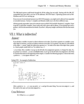 Chapter VII • Pointers and Memory Allocation                             133

    The 286-based systems could break through the 20-bit ceiling, but not easily. Starting with the 386, PC
    compatibles have been able to use true 32-bit addresses. MS-DOS hasn’t. Operating systems such as MS-
    Windows and OS/2 are catching up.
    If you run out of conventional memory in an MS-DOS program, you might need to allocate from expanded
    or extended memory. Various C compilers and libraries enable you to do this in different ways.
    All this is grossly unportable. Some of it works for most or all MS-DOS and MS-Windows C compilers. Some
    is specific to particular compilers. Some works only with a given add-on library. If you already have such a
    product, check its documentation for details. If you don’t, sleep easy tonight, and dream of the fun that awaits
    you.


VII.1: What is indirection?
 Answer:
    If you declare a variable, its name is a direct reference to its value. If you have a pointer to a variable, or any
    other object in memory, you have an indirect reference to its value. If p is a pointer, the value of p is the address
    of the object. *p means “apply the indirection operator to p”; its value is the value of the object that p points
    to. (Some people would read it as “Go indirect on p.”)
    *p  is an lvalue; like a variable, it can go on the left side of an assignment operator, to change the value. If p
    is a pointer to a constant, *p is not a modifiable lvalue; it can’t go on the left side of an assignment. (See FAQ
    II.4 and the discussion at the beginning of this chapter.) Consider the following program. It shows that when
    p points to i, *p can appear wherever i can.



 Listing VII.1. An example of indirection.
    #include <stdio.h>
    int
    main()
    {
            int i;
            int *p;
            i = 5;
            p = & i;    /* now *p == i */
            /* %P is described in FAQ VII.28 */
            printf(“i=%d, p=%P, *p=%dn”, i, p, *p);
            *p = 6;     /* same as i = 6 */
            printf(“i=%d, p=%P, *p=%dn”, i, p, *p);
            return 0; /* see FAQ XVI.4 */
    }



    After p points to i (p = &i), you can print i or *p and get the same thing. You can even assign to *p, and
    the result is the same as if you had assigned to i.

 Cross Reference:
           II.4: What is a const pointer?
 