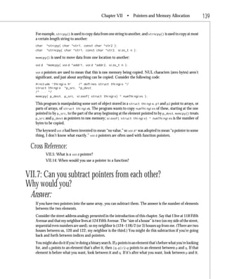 Chapter VII • Pointers and Memory Allocation                           139

   For example, strcpy() is used to copy data from one string to another, and strncpy() is used to copy at most
   a certain length string to another:
   char   *strcpy( char *str1, const char *str2 );
   char   *strncpy( char *str1, const char *str2, size_t n );

   memcpy()   is used to move data from one location to another:
   void   *memcpy( void *addr1, void *addr2, size_t n );

   void  pointers are used to mean that this is raw memory being copied. NUL characters (zero bytes) aren’t
   significant, and just about anything can be copied. Consider the following code:
   #include “thingie.h”   /* defines struct thingie */
   struct thingie *p_src, *p_dest;
   /* ... */
   memcpy( p_dest, p_src, sizeof( struct thingie) * numThingies );

   This program is manipulating some sort of object stored in a struct thingie. p1 and p2 point to arrays, or
   parts of arrays, of struct thingies. The program wants to copy numThingies of these, starting at the one
   pointed to by p_src, to the part of the array beginning at the element pointed to by p_dest. memcpy() treats
   p_src and p_dest as pointers to raw memory; sizeof( struct thingie) * numThingies is the number of
   bytes to be copied.
   The keyword void had been invented to mean “no value,” so void* was adopted to mean “a pointer to some
   thing, I don’t know what exactly.” void pointers are often used with function pointers.

 Cross Reference:
          VII.5: What is a void pointer?
          VII.14: When would you use a pointer to a function?


VII.7: Can you subtract pointers from each other?
Why would you?
 Answer:
   If you have two pointers into the same array, you can subtract them. The answer is the number of elements
   between the two elements.
   Consider the street address analogy presented in the introduction of this chapter. Say that I live at 118 Fifth
   Avenue and that my neighbor lives at 124 Fifth Avenue. The “size of a house” is two (on my side of the street,
   sequential even numbers are used), so my neighbor is (124–118)/2 (or 3) houses up from me. (There are two
   houses between us, 120 and 122; my neighbor is the third.) You might do this subtraction if you’re going
   back and forth between indices and pointers.
   You might also do it if you’re doing a binary search. If p points to an element that’s before what you’re looking
   for, and q points to an element that’s after it, then (q-p)/2+p points to an element between p and q. If that
   element is before what you want, look between it and q. If it’s after what you want, look between p and it.
 