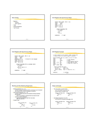 More Verilog                                                                  8-bit Register with Synchronous Reset


                                                                                    module     reg8 (reset, CLK, D, Q);
                                                                                    input          reset;
                                                                                    input          CLK;
                                                                                    input      [7:0] D;
                                                                                    output     [7:0] Q;
                                                                                    reg         [7:0] Q;

                                                                                        always @(posedge CLK)
                                                                                          if (reset)
                                                                                            Q = 0;
                                                                                          else
                                                                                            Q = D;

                                                                                    endmodule        // reg8



                                    Verilog - 1                                                                Verilog - 2




N-bit Register with Asynchronous Reset                                        Shift Register Example

                                                                               // 8-bit register can be cleared, loaded, shifted left
      module regN (reset, CLK, D, Q);                                          // Retains value if no control signal is asserted
      input      reset;
      input      CLK;                                                          module   shiftReg (CLK, clr, shift, ld, Din, SI, Dout);
                                                                               input            CLK;
      parameter N = 8;    // Allow N to be changed
                                                                               input            clr;           // clear register
      input [N-1:0] D;
                                                                               input            shift;         // shift
      output [N-1:0] Q;                                                        input            ld;            // load register from Din
      reg    [N-1:0] Q;                                                        input    [7:0] Din;             // Data input for load
                                                                               input            SI;            // Input bit to shift in
              always @(posedge CLK or posedge reset)                           output   [7:0] Dout;
                if (reset)                                                     reg      [7:0] Dout;
                  Q = 0;
                else if (CLK == 1)                                               always @(posedge CLK) begin
                                                                                   if (clr)          Dout <= 0;
                  Q = D;
                                                                                   else if (ld)      Dout <= Din;
                                                                                   else if (shift)   Dout <= { Dout[6:0], SI };
      endmodule          // regN                                                 end

                                                                               endmodule                 // shiftReg
                                    Verilog - 3                                                                Verilog - 4




Blocking and Non-Blocking Assignments                                         Swap (continued)

                            Q = A                                                          %         %

          !                                       "                                 %
  #   $                         Q <= A
                                                                                    always @(posedge CLK)      always @(posedge CLK)
                                                                                        begin                      begin
                                                                                            A = B;                     B = A;
                                         %                                              end                        end
                  &
                                                           !                    (
                                                                                                                  posedge CLK
  '       % & ! %
                                                                                    always @(posedge CLK)      always @(posedge CLK)
                 always @(posedge CLK)                                                  begin                      begin
                                                      always @(posedge CLK)                 A <= B;                    B <= A;
                     begin                                begin
                          temp = B;                                                     end                        end
                                                               A <= B;
                          B = A;                               B <= A;
                          A = temp;                       end
                     end
                                    Verilog - 5                                                                Verilog - 6
 