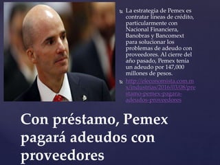  La estrategia de Pemex es
contratar líneas de crédito,
particularmente con
Nacional Financiera,
Banobras y Bancomext
para solucionar los
problemas de adeudo con
proveedores. Al cierre del
año pasado, Pemex tenía
un adeudo por 147,000
millones de pesos.
 http://eleconomista.com.m
x/industrias/2016/03/08/pre
stamo-pemex-pagara-
adeudos-proveedores
Con préstamo, Pemex
pagará adeudos con
proveedores
 