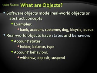 What are Objects?
    курсове и уроци по програмиране, уеб дизайн – безплатно     BG Coder - онлайн състезателна система - online judge
          курсове и уроци по програмиране – Телерик академия    форум програмиране, форум уеб дизайн
               уроци по програмиране и уеб дизайн за ученици    ASP.NET курс - уеб програмиране, бази данни, C#, .NET, ASP.NET
           програмиране за деца – безплатни курсове и уроци     ASP.NET MVC курс – HTML, SQL, C#, .NET, ASP.NET MVC
                безплатен SEO курс - оптимизация за търсачки     алго академия – състезателно програмиране, състезания
курсове и уроци по програмиране, книги – безплатно от Наков     курс мобилни приложения с iPhone, Android, WP7, PhoneGap
        уроци по уеб дизайн, HTML, CSS, JavaScript, Photoshop   Дончо Минков - сайт за програмиране
       free C# book, безплатна книга C#, книга Java, книга C#   Николай Костов - блог за програмиране
                    безплатен курс "Качествен програмен код"
       безплатен курс "Разработка на софтуер в cloud среда"     C# курс, програмиране, безплатно




           Software objects model real-world objects or
                                                           abstract concepts
                                                                 Examples:
                                                                                                              bank, account, customer, dog, bicycle, queue
           Real-world objects have states and behaviors

                                                                 Account' states:
                                                                                                              holder, balance, type
                                                                 Account' behaviors:
                                                                                                              withdraw, deposit, suspend
 