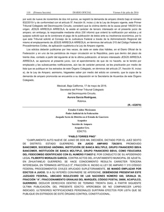 110 (Primera Sección) DIARIO OFICIAL Viernes 8 de julio de 2016
por auto de nueve de noviembre de dos mil quince, se registró la demanda de amparo directo bajo el número
832/2015-I y de conformidad con el artículo 5º, fracción III, inciso c) de la Ley de Amparo vigente, este Primer
Tribunal Colegiado del Decimoquinto Circuito, consideró que la víctima dentro de la causa penal 146/2013 de
origen, JESÚS ARREOLA ARREOLA, le asiste el carácter de tercero interesado en el presente juicio de
amparo; sin embargo, la responsable mediante oficio 230 informó que ordenó la notificación por edictos y el
quejoso solicitó que se le condonara el pago de la publicación de éstos ante su insolvencia económica, por lo
que este Tribunal solicitó al Consejo de la Judicatura Federal a través de la Administración Regional del
mismo el emplazamiento de JESÚS ARREOLA ARREOLA, en términos del artículo 315 del Código Federal de
Procedimientos Civiles, de aplicación supletoria a la Ley de Amparo vigente.
Los edictos deberán publicarse por tres veces, de siete en siete días hábiles, en el Diario Oficial de la
Federación y en uno de los periódicos de mayor circulación en la República, para que dentro del plazo de
treinta días, contado a partir del siguiente al de la última publicación, el tercero interesado JESÚS ARREOLA
ARREOLA, se apersone al presente juicio, con el apercibimiento de que de no hacerlo, se le tendrá por
emplazado y las subsecuentes notificaciones, aún las de carácter personal, se les practicarán por medio de
lista que se publique en los estrados de este Órgano Colegiado, en términos del artículo 27, fracción III, inciso
a), de la Ley de Amparo; asimismo, hágaseles saber por medio del edicto en comento, que la copia de la
demanda de amparo promovida se encuentra a su disposición en la Secretaría de Acuerdos de este Órgano
Colegiado.
Mexicali, Baja California, 17 de mayo de 2016.
Secretaria del Primer Tribunal Colegiado
del Decimoquinto Circuito.
Aurora García Rodríguez.
Rúbrica.
(R.- 432870)
Estados Unidos Mexicanos
Poder Judicial de la Federación
Juzgado Sexto de Distrito en el Estado de Guerrero
Acapulco
Sección de Amparo
Acapulco Gro.
EDICTO.
“PABLO TORRES PINO”
“CUMPLIMIENTO AUTO NUEVE DE JUNIO DE DOS MIL DIECISÉIS, DICTADO POR EL JUEZ SEXTO
DE DISTRITO, ESTADO GUERRERO, EN JUICIO AMPARO 726/2015, PROMOVIDO
BANCOMER, SOCIEDAD ANÓNIMA, INSTITUCIÓN DE BANCA MÚLTIPLE, GRUPO FINANCIERO BBVA
BANCOMER, INSTITUCIÓN DE BANCA MÚLTIPLE, GRUPO FINANCIERO BBVA, COMO FIDUCIARIA
DEL FIDEICOMISO IDENTIFICADO CON EL NUMERO F/34037-2, POR CONDUCTO DE SU APODERADO
LEGAL FILIBERTO MORALES GARCÍA, CONTRA ACTOS DEL AYUNTAMIENTO MUNICIPAL DE AZUETA,
EN ZIHUATANEJO GUERRERO, SE HACE CONOCIMIENTO RESULTA CARÁCTER TERCERA
INTERESADA, EN TÉRMINOS ARTÍCULO 5
o
, FRACCIÓN III, INCISO A) LEY DE AMPARO Y 315 CÓDIGO
FEDERAL PROCEDIMIENTOS CIVILES APLICADO SUPLETORIAMENTE, SE MANDÓ EMPLAZAR POR
EDICTOS A JUICIO, SI A SU INTERÉS CONVINIERE SE APERSONE, DEBIÉNDOSE PRESENTAR ESTE
JUZGADO FEDERAL, UBICADO BOULEVARD DE LAS NACIONES NÚMERO 640, GRANJA 39,
FRACCIÓN “A”, FRACCIONAMIENTO GRANJAS DEL MARQUÉS, CÓDIGO POSTAL 39890, ACAPULCO,
GUERRERO, DEDUCIR DERECHOS DENTRO DE TERMINO TREINTA DIAS, A PARTIR SIGUIENTE
ÚLTIMA PUBLICACIÓN, DEL PRESENTE EDICTO; APERCIBIDA DE NO COMPARECER LAPSO
INDICADO, ULTERIORES NOTIFICACIONES PERSONALES SURTIRÁN EFECTOS POR LISTA QUE SE
PUBLIQUE EN ESTRADOS DE ESTE ÓRGANO CONTROL CONSTITUCIONAL.
 