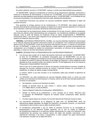 16 (Segunda Sección) DIARIO OFICIAL Viernes 8 de julio de 2016
Se podrán adelantar recursos a “LA ENTIDAD”, siempre y cuando haya disponibilidad presupuestaria.
“LA SECRETARÍA” realizará la transferencia en términos de las disposiciones aplicables, radicándose a
través de la Secretaría de Administración y Finanzas de “LA ENTIDAD”, en la cuenta bancaria productiva
específica que ésta establezca para tal efecto informando de ello a “LA SECRETARÍA”, con la finalidad de que
los recursos transferidos y sus rendimientos financieros estén debidamente identificados.
Los rendimientos financieros que generen los recursos transferidos deberán destinarse al objeto del
presente Convenio.
Para garantizar la entrega oportuna de las ministraciones a “LA ENTIDAD”, ésta deberá realizar las
acciones administrativas necesarias para asegurar el registro de la cuenta bancaria específica en la Tesorería
de la Federación, antes de la suscripción del presente instrumento jurídico.
De conformidad con las disposiciones citadas el Antecedente VII de este convenio, deberá considerarse,
para todos los efectos jurídico administrativos que corresponda, a la transferencia señalada en la presente
cláusula, como la parte del Sistema de Protección Social en Salud correspondiente a “PROSPERA”,
Componente Salud, y que forma parte integrante de las aportaciones Federales para el financiamiento del
Sistema de Protección Social en Salud.
TERCERA.- SUFICIENCIA PRESUPUESTAL GLOBAL. Los recursos federales transferidos mencionados
en la Cláusula Segunda del presente instrumento jurídico se considerarán como suficiencia presupuestaria
global en favor de “LA ENTIDAD” a partir de la suscripción del presente Convenio. Lo anterior con el propósito
de que “LA ENTIDAD”, a través de su Unidad Ejecutora, pueda realizar las acciones administrativas que
correspondan con la finalidad de realizar los compromisos convenidos, en términos de las disposiciones
aplicables, y cumplir con los fines del presente instrumento.
CUARTA.- DEVENGO POR LA TRANSFERENCIA DE LOS RECURSOS FEDERALES.
1. Los recursos para cumplir con el objeto del presente instrumento que transfiere “LA SECRETARÍA”
en favor de “LA ENTIDAD”, se consideran devengados para “LA SECRETARÍA” una vez que
se constituyó la obligación de entregar el recurso de los beneficiarios contenidos en el padrón a que
se refieren el numeral 5.2 Ejercicio del Gasto, de las Reglas de Operación. A dicha obligación le será
aplicable el primer supuesto jurídico que señala el artículo 175 del Reglamento de la Ley Federal de
Presupuesto y Responsabilidad Hacendaria.
Para el caso de la unidad ejecutora, el término de devengo corresponderá al momento contable de
devengar los recursos mediante acciones de compra y servicios recibidos de conformidad a lo
establecido, en espera de realizar el pago correspondiente.
Lo anterior, debido a que este concepto no es considerado valido para acreditar la aplicación de
los recursos.
2. “LA ENTIDAD”, por cada transferencia de recursos federales deberá enviar un recibo que será
emitido por la Secretaría de Administración y Finanzas, dentro de los 90 días naturales posteriores a
la misma, el cual deberá:
 Ser expedido a nombre de la Secretaría de Salud
 Señalar el domicilio fiscal de Lieja número 7, colonia Juárez, Delegación Cuauhtémoc,
C.P. 06600, México, Ciudad de México.
 Indicar el Registro Federal de Contribuyentes: SSA630502CU1.
 Señalar el importe de la transferencia y como concepto de la misma: “Recursos para
la operación de PROSPERA Programa de Inclusión Social, Componente Salud, ejercicio
fiscal 2016”.
 El recibo original deberá ser enviado a la Comisión Nacional de Protección Social en Salud.
3. Los documentos justificativos de la obligación de pago para “LA SECRETARÍA” serán las
disposiciones legales aplicables, las Reglas de Operación y el presente Convenio, y el documento
comprobatorio será el recibo a que se refiere el párrafo anterior.
4. La transferencia presupuestal a que se refiere el presente Convenio no es susceptible de
presupuestarse en los ejercicios fiscales siguientes, por lo que no implica la obligación
de transferencias posteriores ni en ejercicios fiscales subsecuentes con cargo a la Federación, para
complementar las acciones que pudieran derivar del objeto del presente instrumento, ni de
operaciones inherentes a las obras y equipamiento, ni para cualquier otro gasto administrativo
o de operación vinculado con el objeto del mismo.
 