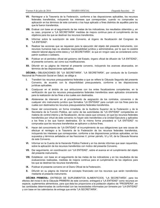 Viernes 8 de julio de 2016 DIARIO OFICIAL (Segunda Sección) 19
VII. Reintegrar a la Tesorería de la Federación, conforme a las disposiciones aplicables, los recursos
federales transferidos, incluyendo los intereses que correspondan, cuando no compruebe su
aplicación en los términos de este convenio o los haya aplicado a fines distintos de aquéllos para los
que le fueron transferidos.
VIII. Evaluar con base en el seguimiento de las metas de los indicadores, los resultados obtenidos y, en
su caso, proponer a “LA SECRETARÍA” medidas de mejora continua para el cumplimiento de los
objetivos para los que se destinan los recursos transferidos.
IX. Informar sobre la suscripción de este Convenio, al órgano de fiscalización del Congreso de
“LA ENTIDAD”.
X. Realizar las acciones que se requieran para la ejecución del objeto del presente instrumento, con
recursos humanos bajo su absoluta responsabilidad jurídica y administrativa, por lo que no existirá
relación laboral alguna entre éstos y “LA SECRETARÍA”, la que en ningún caso se considerará como
patrón sustituto o solidario.
XI. Publicar en el periódico oficial del gobierno del Estado, órgano oficial de difusión de “LA ENTIDAD”,
el presente convenio, así como sus modificaciones.
XII. Difundir en su página de Internet el presente convenio, incluyendo los avances alcanzados, en
términos de las disposiciones aplicables.
DÉCIMA.- OBLIGACIONES DE “LA SECRETARÍA”. “LA SECRETARÍA”, por conducto de la Comisión
Nacional de Protección Social en Salud, se obliga a:
I. Transferir los recursos presupuestarios federales a que se refiere la Cláusula Segunda del presente
Convenio, de acuerdo con la disponibilidad presupuestaria, conforme a las disposiciones
jurídicas aplicables.
II. Coadyuvar en el ámbito de sus atribuciones con los entes fiscalizadores competentes, en la
verificación de que los recursos presupuestarios federales transferidos sean aplicados únicamente
para la realización de los fines a los cuales son destinados.
III. Abstenerse de intervenir en el procedimiento de asignación de los contratos, convenios o de
cualquier otro instrumento jurídico que formalice “LA ENTIDAD” para cumplir con los fines para los
cuales son destinados los recursos presupuestarios federales transferidos.
IV. Hacer del conocimiento, en forma inmediata, de la Auditoría Superior de la Federación y de la
Secretaría de la Función Pública, así como de las autoridades de “LA ENTIDAD” competentes en
materia de control interno y de fiscalización, de los casos que conozca, en que los recursos federales
transferidos por virtud de este convenio no hayan sido transferidos a la Unidad Ejecutora y aplicados
a los fines a los que fueron destinados. En la misma forma procederá si “LA ENTIDAD” no
comprueba que los recursos transferidos se aplicaron a dichos fines.
V. Hacer del conocimiento de “LA ENTIDAD” el incumplimiento de sus obligaciones que sea causa de
efectuar el reintegro a la Tesorería de la Federación de los recursos federales transferidos,
incluyendo los intereses que correspondan, conforme a las disposiciones jurídicas aplicables, en los
supuestos y términos señalados en las fracciones V, primer párrafo, VI y VII, de la Cláusula Novena
de este Convenio.
VI. Informar en la Cuenta de la Hacienda Pública Federal y en los demás informes que sean requeridos,
sobre la aplicación de los recursos transferidos con motivo del presente Convenio.
VII. Dar seguimiento, en coordinación con “LA ENTIDAD”, sobre el avance en el cumplimiento del objeto
del presente instrumento.
VIII. Establecer, con base en el seguimiento de las metas de los indicadores y en los resultados de las
evaluaciones realizadas, medidas de mejora continua para el cumplimiento de los objetivos para
los que se destinan los recursos transferidos.
IX. Publicar el presente convenio en el Diario Oficial de la Federación.
X. Difundir en su página de Internet el concepto financiado con los recursos que serán transferidos
mediante el presente instrumento.
DÉCIMA PRIMERA.- ENTREGA DE SUPLEMENTOS ALIMENTICIOS. “LA SECRETARÍA”, para los
efectos del inciso b de la Cláusula PRIMERA de este convenio, entregará a “LA ENTIDAD” como recursos en
especie, suplementos alimenticios, para que ésta los proporcione a la población objetivo de “PROSPERA”, en
las cantidades determinadas de conformidad con las necesidades informadas por bimestre por “LA ENTIDAD”
y con base en los calendarios de entrega que emita “LA SECRETARÍA”.
 