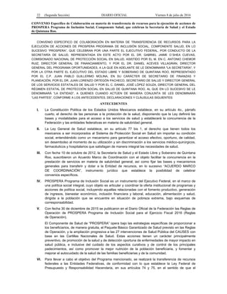 22 (Segunda Sección) DIARIO OFICIAL Viernes 8 de julio de 2016
CONVENIO Específico de Colaboración en materia de transferencia de recursos para la ejecución de acciones de
PROSPERA Programa de Inclusión Social, Componente Salud, que celebran la Secretaría de Salud y el Estado
de Quintana Roo.
CONVENIO ESPECÍFICO DE COLABORACIÓN EN MATERIA DE TRANSFERENCIA DE RECURSOS PARA LA
EJECUCIÓN DE ACCIONES DE PROSPERA PROGRAMA DE INCLUSIÓN SOCIAL, COMPONENTE SALUD, EN LO
SUCESIVO “PROSPERA”, QUE CELEBRAN POR UNA PARTE EL EJECUTIVO FEDERAL, POR CONDUCTO DE LA
SECRETARÍA DE SALUD, REPRESENTADA EN ESTE ACTO POR EL DR. GABRIEL JAIME O´SHEA CUEVAS,
COMISIONADO NACIONAL DE PROTECCIÓN SOCIAL EN SALUD, ASISTIDO POR EL M. EN C. ANTONIO CHEMOR
RUIZ, DIRECTOR GENERAL DE FINANCIAMIENTO, Y POR EL DR. DANIEL ACEVES VILLAGRÁN, DIRECTOR
GENERAL DEL PROGRAMA OPORTUNIDADES, A LA QUE EN ADELANTE SE LE DENOMINARÁ "LA SECRETARÍA", Y
POR LA OTRA PARTE EL EJECUTIVO DEL ESTADO LIBRE Y SOBERANO DE QUINTANA ROO, REPRESENTADO
POR EL C.P. JUAN PABLO GUILLERMO MOLINA, EN SU CARÁCTER DE SECRETARIO DE FINANZAS Y
PLANEACIÓN, POR EL DR. JUAN LORENZO ORTEGÓN PACHECO, SECRETARIO DE SALUD Y DIRECTOR GENERAL
DE LOS SERVICIOS ESTATALES DE SALUD Y POR EL C. DANIEL JOSÉ LÓPEZ SOUZA, DIRECTOR GENERAL DEL
RÉGIMEN ESTATAL DE PROTECCIÓN SOCIAL EN SALUD DE QUINTANA ROO, AL QUE EN LO SUCESIVO SE LE
DENOMINARÁ “LA ENTIDAD”, A QUIENES CUANDO ACTÚEN DE MANERA CONJUNTA SE LES DENOMINARÁ
“LAS PARTES”, CONFORME A LOS ANTECEDENTES, DECLARACIONES Y CLÁUSULAS SIGUIENTES:
ANTECEDENTES
I. La Constitución Política de los Estados Unidos Mexicanos establece, en su artículo 4o., párrafo
cuarto, el derecho de las personas a la protección de la salud, disponiendo que la Ley definirá las
bases y modalidades para el acceso a los servicios de salud y establecerá la concurrencia de la
Federación y las entidades federativas en materia de salubridad general.
II. La Ley General de Salud establece, en su artículo 77 bis 1, el derecho que tienen todos los
mexicanos a ser incorporados al Sistema de Protección Social en Salud sin importar su condición
social, entendiéndolo como un mecanismo para garantizar el acceso efectivo, oportuno, de calidad,
sin desembolso al momento de su utilización y sin discriminación a los servicios médico-quirúrgicos,
farmacéuticos y hospitalarios que satisfagan de manera integral las necesidades de salud.
III. Con fecha 10 de octubre de 2012, la Secretaría de Salud y el Estado Libre y Soberano de Quintana
Roo, suscribieron un Acuerdo Marco de Coordinación con el objeto facilitar la concurrencia en la
prestación de servicios en materia de salubridad general, así como fijar las bases y mecanismos
generales para transferir y dotar a la Entidad de recursos, en lo sucesivo “ACUERDO MARCO
DE COORDINACIÓN”, instrumento jurídico que establece la posibilidad de celebrar
convenios específicos.
IV. PROSPERA Programa de Inclusión Social es un instrumento del Ejecutivo Federal, en el marco de
una política social integral, cuyo objeto es articular y coordinar la oferta institucional de programas y
acciones de política social, incluyendo aquellas relacionadas con el fomento productivo, generación
de ingresos, bienestar económico, inclusión financiera y laboral, educación, alimentación y salud,
dirigida a la población que se encuentre en situación de pobreza extrema, bajo esquemas de
corresponsabilidad.
V. Con fecha 30 de diciembre de 2015 se publicaron en el Diario Oficial de la Federación las Reglas de
Operación de PROSPERA Programa de Inclusión Social para el Ejercicio Fiscal 2016 (Reglas
de Operación).
El Componente de Salud de “PROSPERA” opera bajo las estrategias específicas de proporcionar a
los beneficiarios, de manera gratuita, el Paquete Básico Garantizado de Salud previsto en las Reglas
de Operación, y la ampliación progresiva a las 27 intervenciones de Salud Pública del CAUSES con
base en las Cartillas Nacionales de Salud. Estas acciones tienen un carácter principalmente
preventivo, de promoción de la salud y de detección oportuna de enfermedades de mayor impacto en
salud pública, e inclusive del cuidado de los aspectos curativos y de control de los principales
padecimientos, así como promover la mejor nutrición de la población beneficiaria, y fomentar y
mejorar el autocuidado de la salud de las familias beneficiarias y de la comunidad.
VI. Para llevar a cabo el objetivo del Programa mencionado, se realizará la transferencia de recursos
federales a las Entidades Federativas, de conformidad con lo que establece la Ley Federal de
Presupuesto y Responsabilidad Hacendaria, en sus artículos 74 y 75, en el sentido de que el
 