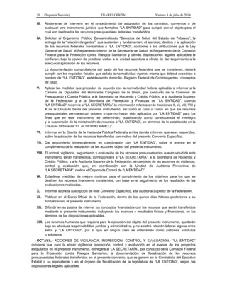 50 (Segunda Sección) DIARIO OFICIAL Viernes 8 de julio de 2016
III. Abstenerse de intervenir en el procedimiento de asignación de los contratos, convenios o de
cualquier otro instrumento jurídico que formalice “LA ENTIDAD” para cumplir con el objeto para el
cual son destinados los recursos presupuestales federales transferidos.
IV. Solicitar al Organismo Público Descentralizado "Servicios de Salud del Estado de Tabasco”, la
entrega de la “relación de gastos”, que sustenten y fundamenten, el ejercicio, destino y la aplicación
de los recursos federales transferidos a “LA ENTIDAD”, conforme a las atribuciones que la Ley
General de Salud, el Reglamento Interior de la Secretaría de Salud, el Reglamento de la Comisión
Federal para la Protección contra Riesgos Sanitarios y demás disposiciones legales aplicables le
confieren, bajo la opción de practicar visitas a la unidad ejecutora a efecto de dar seguimiento a la
adecuada aplicación de los recursos.
La documentación comprobatoria del gasto de los recursos federales que se transfieren, deberá
cumplir con los requisitos fiscales que señala la normatividad vigente, misma que deberá expedirse a
nombre de “LA ENTIDAD”, estableciendo domicilio, Registro Federal de Contribuyentes, conceptos
de pago.
V. Aplicar las medidas que procedan de acuerdo con la normatividad federal aplicable e informar a la
Cámara de Diputados del Honorable Congreso de la Unión, por conducto de la Comisión de
Presupuesto y Cuenta Pública, a la Secretaría de Hacienda y Crédito Público, a la Auditoría Superior
de la Federación y a la Secretaría de Planeación y Finanzas de “LA ENTIDAD”, cuando
“LA ENTIDAD” no envíe a “LA SECRETARÍA” la información referida en la fracciones II, VI, VII, VIII y
X de la Cláusula Sexta del presente instrumento, así como el caso o casos en que los recursos
presupuestales permanezcan ociosos o que no hayan sido aplicados por “LA ENTIDAD” para los
fines que en este instrumento se determinan, ocasionando como consecuencia el reintegro
y la suspensión de la ministración de recursos a “LA ENTIDAD”, en términos de lo establecido en la
Cláusula Octava de “EL ACUERDO MARCO”.
VI. Informar en la Cuenta de la Hacienda Pública Federal y en los demás informes que sean requeridos,
sobre la aplicación de los recursos transferidos con motivo del presente Convenio Específico.
VII. Dar seguimiento trimestralmente, en coordinación con “LA ENTIDAD”, sobre el avance en el
cumplimiento de la realización de las acciones objeto del presente instrumento.
VIII. El control, vigilancia, seguimiento y evaluación de los recursos presupuestarios que en virtud de este
instrumento serán transferidos, corresponderá a “LA SECRETARÍA”, a la Secretaría de Hacienda y
Crédito Público, y a la Auditoría Superior de la Federación, sin perjuicio de las acciones de vigilancia,
control y evaluación que, en coordinación con la Unidad de Auditoría Preventiva de
“LA SECRETARÍA”, realice el Órgano de Control de “LA ENTIDAD”.
IX. Establecer medidas de mejora continua para el cumplimiento de los objetivos para los que se
destinen los recursos financieros transferidos, con base en el seguimiento de los resultados de las
evaluaciones realizadas.
X. Informar sobre la suscripción de este Convenio Específico, a la Auditoría Superior de la Federación.
XI. Publicar en el Diario Oficial de la Federación, dentro de los quince días hábiles posteriores a su
formalización, el presente instrumento.
XII. Difundir en su página de internet los conceptos financiados con los recursos que serán transferidos
mediante el presente instrumento, incluyendo los avances y resultados físicos y financieros, en los
términos de las disposiciones aplicables.
XIII. Los recursos humanos que requiera para la ejecución del objeto del presente instrumento, quedarán
bajo su absoluta responsabilidad jurídica y administrativa, y no existirá relación laboral alguna entre
éstos y “LA ENTIDAD”, por lo que en ningún caso se entenderán como patrones sustitutos
o solidarios.
OCTAVA.- ACCIONES DE VIGILANCIA, INSPECCIÓN, CONTROL Y EVALUACIÓN.- “LA ENTIDAD”
conviene que para la eficaz vigilancia, inspección, control y evaluación en el avance de los proyectos
estipulados en el presente instrumento, entregará a “LA SECRETARÍA”, por conducto de la Comisión Federal
para la Protección contra Riesgos Sanitarios, la documentación de fiscalización de los recursos
presupuestales federales transferidos en el presente convenio, que se genere en la Contraloría del Ejecutivo
Estatal o su equivalente y en el órgano de fiscalización de la legislatura de “LA ENTIDAD”, según las
disposiciones legales aplicables.
 