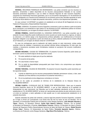 Viernes 8 de julio de 2016 DIARIO OFICIAL (Segunda Sección) 51
NOVENA.- RECURSOS FEDERALES NO DEVENGADOS.- Las partes convienen que los recursos no
ejercidos, remanentes o saldos disponibles de los recursos presupuestarios federales en las cuentas
bancarias productivas específicas a que se refiere la Cláusula Segunda de este Convenio Específico,
incluyendo los rendimientos financieros generados, que no se encuentren devengados al 31 de diciembre de
2016 se reintegrarán a la Tesorería de la Federación en los primeros quince días naturales siguientes al cierre
del ejercicio fiscal referido en el objeto del presente instrumento, conforme a las disposiciones aplicables.
En caso contrario “LA ENTIDAD” se sujetará a lo establecido en el artículo 85 del Reglamento de la Ley
Federal de Presupuesto y Responsabilidad Hacendaria.
DÉCIMA.- VIGENCIA.- El presente Convenio Específico comenzará a surtir sus efectos a partir de la fecha
de su suscripción y se mantendrá en vigor hasta el 31 de diciembre de 2016, debiéndose publicar en el Diario
Oficial de la Federación y en el órgano de difusión oficial de “LA ENTIDAD”.
DÉCIMA PRIMERA.- MODIFICACIONES AL CONVENIO ESPECÍFICO.- Las partes acuerdan que el
presente Convenio Específico podrá modificarse de común acuerdo por escrito durante su vigencia, sin alterar
su estructura y en estricto apego a las disposiciones jurídicas aplicables. Las modificaciones al Convenio
Específico obligarán a sus signatarios a partir de la fecha de su firma y deberán publicarse en el Diario Oficial
de la Federación y en el órgano de difusión oficial de “LA ENTIDAD”.
En caso de contingencias para la realización del objeto previsto en este instrumento, ambas partes
acuerdan tomar las medidas o mecanismos que permitan afrontar dichas contingencias. En todo caso, las
medidas y mecanismos acordados serán formalizados mediante la suscripción del convenio modificatorio
correspondiente.
DÉCIMA SEGUNDA.- CAUSAS DE TERMINACIÓN.- El presente Convenio Específico podrá darse por
terminado cuando se presente alguna de las siguientes causas:
I. Por estar satisfecho el objeto para el que fue celebrado.
II. Por acuerdo de las partes.
III. Por caso fortuito o fuerza mayor.
IV. Por no existir la disponibilidad presupuestal para hacer frente a los compromisos que adquiere
“LA SECRETARÍA”.
DÉCIMA TERCERA.- CAUSAS DE RESCISIÓN.- El presente Convenio Específico podrá rescindirse por
las siguientes causas:
I. Cuando se determine que los recursos presupuestarios federales permanecen ociosos, o bien, sean
utilizados con fines distintos a los previstos en el presente instrumento, o
II. Por el incumplimiento de las obligaciones contraídas en el mismo.
Casos en los cuales se procederá en términos de lo establecido en la Cláusula Octava de
“EL ACUERDO MARCO”.
DÉCIMA CUARTA.- CLÁUSULAS QUE SE TIENEN POR REPRODUCIDAS.- Dado que el presente
Convenio Específico deriva de “EL ACUERDO MARCO”, a que se hace referencia en el apartado de
Antecedentes de este instrumento, las Cláusulas que le sean aplicables atendiendo al tipo de recurso,
establecidas en “EL ACUERDO MARCO” se tienen por reproducidas para efectos de este instrumento como si
a la letra se insertasen, y serán aplicables en todo aquello que no esté expresamente establecido en el
presente documento.
Estando enteradas las partes del contenido y alcance legal del presente Convenio Específico, constante
de 13 fojas, lo firman por quintuplicado a los treinta días del mes de marzo de dos mil dieciséis.- Por la
Secretaría: el Comisionado Federal para la Protección contra Riesgos Sanitarios, Julio Salvador Sánchez y
Tépoz.- Rúbrica.- El Secretario General, Carlos Raúl Alatorre Vallarino.- Rúbrica.- Por la Entidad:
el Secretario de Planeación y Finanzas, Amet Ramos Troconis.- Rúbrica.- El Secretario de Salud y Director
General del Organismo Público Descentralizado Servicios de Salud del Estado de Tabasco, Rafael Gerardo
Arroyo Yabur.- Rúbrica.- El Subsecretario de Salud Pública, Fernando Izquierdo Aquino.- Rúbrica.-
La Directora de Protección contra Riesgos Sanitarios, Olga Elena Piña Gutiérrez.- Rúbrica.
 