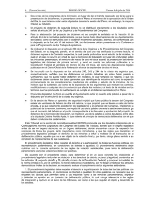 6 (Tercera Sección) DIARIO OFICIAL Viernes 8 de julio de 2016
● Dos o tres de los integrantes de la Comisión, en lugar de dar el trámite reservado por la ley para la
presentación de dictámenes, lo presentaron ante el Pleno al momento de la aprobación de la Orden
del Día, lo que hicieron notar varios diputados durante la sesión del Pleno; sin embargo, la mayoría
impuso su inclusión.
● El proyecto de dictamen de segunda lectura no se distribuyó previamente a los diputados como
señala el artículo 247 de la Ley Orgánica y de Procedimientos del Congreso.
● Para la elaboración del proyecto de dictamen no se cumplió lo señalado en la fracción III de
artículo 244 de la normativa parlamentaria, ya que nunca hubo observaciones de los Ayuntamientos
del Estado, como se demuestra con el dictamen finalmente aprobado; además, de conformidad con
lo dispuesto en la fracción VI del artículo 244, los dictámenes deben presentarse a la Conferencia
para la Programación de los Trabajos Legislativos.
● Se inobservó lo dispuesto en el artículo 246 de la Ley Orgánica y de Procedimientos del Congreso
del Estado, en su segundo párrafo, en el sentido de que una vez verificada la primera lectura, el
dictamen regresa a la Comisión respectiva, la cual puede profundizar en el estudio de la iniciativa, lo
cual en el caso no ocurrió en virtud de que la Comisión de Educación en lugar de profundizar sobre
las iniciativas presentadas, el veintiuno de marzo de dos mil doce acordó ‘la prosecución del trámite
legislativo del dictamen de primera lectura’, y tomó en cuenta las reformas publicadas a la
Constitución Federal el veintiséis de febrero de dos mil trece, así como las disposiciones legales
publicadas en el Diario Oficial de la Federación el once de septiembre de dos mil trece.
● Se incumplió con lo dispuesto en los artículos 242, 243 y 244 de la citada ley orgánica que,
respectivamente, señalan que los dictámenes no podrán debatirse sin antes haber pasado a
Comisiones; que no puede haber dictamen sin iniciativa, lo cual tampoco se respetó, y que los
dictámenes deben contener los datos generales que identifiquen la iniciativa así como la expresión
pormenorizada de las consideraciones resultantes del análisis y estudio de la iniciativa, de los
motivos que la sustenten, así como de la exposición de los argumentos que motiven los cambios,
modificaciones o cualquier otra circunstancia que afecte los motivos y al texto de la iniciativa en los
términos que fue promovida, lo cual tampoco se cumple en el dictamen aprobado por el Pleno.
● El proceso legislativo no tomó en cuenta al Ayuntamiento actor en cuanto ente público a pesar de lo
dispuesto por el artículo 65 de la citada ley orgánica.
● En la sesión de Pleno un operativo de seguridad impidió que fuera pública la sesión del Congreso
estatal de veintisiete de febrero de dos mil catorce, lo que propició que se llevara a cabo de forma
privada, a la que solamente accedieron los legisladores y el personal del Congreso, impidiendo la
publicidad de la reunión. Asimismo, se impidió el uso de la palabra durante la sesión mencionada, ya
que al momento del debate en el punto correspondiente a la discusión y aprobación del proyecto de
dictamen de la Comisión de Educación, se impidió el uso de la palabra a varios diputados, entre ellos
a la diputada Cristina Portillo Ayala, lo que violenta el principio de democracia deliberativa con el que
deben conducirse los parlamentos.
Este Tribunal, en la acción de inconstitucionalidad 83/2009 promovida por los diputados integrantes de la
Quincuagésima Novena Legislatura del Congreso del Estado de Tlaxcala, señaló que el órgano legislativo
antes de ser un órgano decisorio, es un órgano deliberante, donde encuentran cauce de expresión las
opiniones de todos los grupos, tanto mayoritarios como minoritarios, y que las reglas que disciplinan el
procedimiento legislativo protegen el derecho de las minorías a influir y moldear en el transcurso de la
deliberación pública, aquello que va a ser objeto de la votación final y, por tanto, otorga pleno sentido a su
condición de representantes de los ciudadanos.
El procedimiento legislativo debe respetar el derecho a la participación de todas las fuerzas políticas con
representación parlamentaria, en condiciones de libertad e igualdad. El procedimiento deliberativo debe
culminar con la correcta aplicación de las reglas de votación establecidas, pues tanto la deliberación
parlamentaria como las votaciones deben ser públicas.
De acuerdo con el precedente citado, para determinar si en un caso concreto las violaciones al
procedimiento legislativo redundan en violación a los derechos de debido proceso y legalidad, contenidos en
los artículos 14, segundo párrafo y 16, párrafo primero, de la Constitución Federal, y provocan la invalidez de
la norma emitida o si, por el contrario, no tienen relevancia invalidatoria, por no llegar a trastocar los atributos
democráticos finales de la decisión, es necesario evaluar el cumplimiento de los siguientes estándares:
1. El procedimiento legislativo debe respetar el derecho a la participación de todas las fuerzas políticas con
representación parlamentaria, en condiciones de libertad e igualdad. En otras palabras, es necesario que se
respeten los cauces que permitan tanto a las mayorías como a las minorías parlamentarias, expresar
y defender su opinión en un contexto de deliberación pública, lo cual otorga relevancia a las reglas
de integración y quórum en el seno de las Cámaras, así como a las que regulan el objeto y desarrollo de
los debates.
 