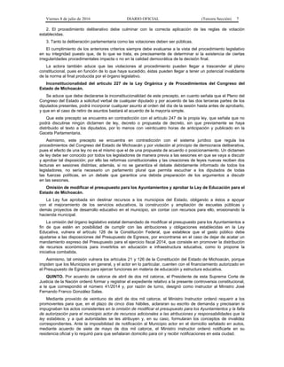 Viernes 8 de julio de 2016 DIARIO OFICIAL (Tercera Sección) 7
2. El procedimiento deliberativo debe culminar con la correcta aplicación de las reglas de votación
establecidas.
3. Tanto la deliberación parlamentaria como las votaciones deben ser públicas.
El cumplimiento de los anteriores criterios siempre debe evaluarse a la vista del procedimiento legislativo
en su integridad puesto que, de lo que se trata, es precisamente de determinar si la existencia de ciertas
irregularidades procedimentales impacta o no en la calidad democrática de la decisión final.
La actora también aduce que las violaciones al procedimiento pueden llegar a trascender al plano
constitucional, pues en función de lo que haya sucedido, éstas pueden llegar a tener un potencial invalidante
de la norma al final producida por el órgano legislativo.
Inconstitucionalidad del artículo 227 de la Ley Orgánica y de Procedimientos del Congreso del
Estado de Michoacán.
Se aduce que debe declararse la inconstitucionalidad de este precepto, en cuanto señala que el Pleno del
Congreso del Estado a solicitud verbal de cualquier diputado y por acuerdo de las dos terceras partes de los
diputados presentes, podrá incorporar cualquier asunto al orden del día de la sesión hasta antes de aprobarlo,
y que en el caso de retiro de asuntos bastará el acuerdo de la mayoría simple.
Que este precepto se encuentra en contradicción con el artículo 247 de la propia ley, que señala que no
podrá discutirse ningún dictamen de ley, decreto o propuesta de decreto, sin que previamente se haya
distribuido el texto a los diputados, por lo menos con veinticuatro horas de anticipación y publicado en la
Gaceta Parlamentaria.
Asimismo, este precepto se encuentra en contradicción con el sistema jurídico que regula los
procedimientos del Congreso del Estado de Michoacán y por violación al principio de democracia deliberativa,
pues el efecto de una ley no es el mismo que el de una propuesta de acuerdo o posicionamiento. Un dictamen
de ley debe ser conocido por todos los legisladores de manera previa a las sesiones en que se vaya a discutir
y aprobar tal disposición; por ello las reformas constitucionales y las creaciones de leyes nuevas reciben dos
lecturas en sesiones distintas; además, si no se garantiza el debate debidamente informado de todos los
legisladores, no sería necesario un parlamento plural que permita escuchar a los diputados de todas
las fuerzas políticas, en un debate que garantice una debida preparación de los argumentos a discutir
en las sesiones.
Omisión de modificar el presupuesto para los Ayuntamientos y aprobar la Ley de Educación para el
Estado de Michoacán.
La Ley fue aprobada sin destinar recursos a los municipios del Estado, obligando a éstos a apoyar
con el mejoramiento de los servicios educativos, la construcción y ampliación de escuelas públicas y
demás proyectos de desarrollo educativo en el municipio, sin contar con recursos para ello, erosionando la
hacienda municipal.
La omisión del órgano legislativo estatal demandado de modificar el presupuesto para los Ayuntamientos a
fin de que estén en posibilidad de cumplir con las atribuciones y obligaciones establecidas en la Ley
Educativa, vulnera el artículo 126 de la Constitución Federal, que establece que el gasto público debe
ajustarse a las disposiciones del Presupuesto de Egresos, por encontrarse en el caso de dejar de acatar un
mandamiento expreso del Presupuesto para el ejercicio fiscal 2014, que consiste en promover la distribución
de recursos económicos para invertirlos en educación e infraestructura educativa, como lo propone la
iniciativa combatida.
Asimismo, tal omisión vulnera los artículos 21 y 126 de la Constitución del Estado de Michoacán, porque
impiden que los Municipios en general, y el actor en lo particular, cuenten con el financiamiento autorizado en
el Presupuesto de Egresos para ejercer funciones en materia de educación y estructura educativa.
QUINTO. Por acuerdo de catorce de abril de dos mil catorce, el Presidente de esta Suprema Corte de
Justicia de la Nación ordenó formar y registrar el expediente relativo a la presente controversia constitucional,
a la que correspondió el número 41/2014 y, por razón de turno, designó como instructor al Ministro José
Fernando Franco González Salas.
Mediante proveído de veintiuno de abril de dos mil catorce, el Ministro Instructor ordenó requerir a los
promoventes para que, en el plazo de cinco días hábiles, aclararan su escrito de demanda y precisaran si
impugnaban los actos consistentes en la omisión de modificar el presupuesto para los Ayuntamientos y la falta
de autorización para el municipio actor de recursos adicionales a las atribuciones y responsabilidades que la
ley establece, y a qué autoridades se les atribuyen y, en su caso, formularan los conceptos de invalidez
correspondientes. Ante la imposibilidad de notificación al Municipio actor en el domicilio señalado en autos,
mediante acuerdo de siete de mayo de dos mil catorce, el Ministro instructor ordenó notificarle en su
residencia oficial y lo requirió para que señalaran domicilio para oír y recibir notificaciones en esta ciudad.
 