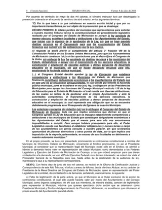 8 (Tercera Sección) DIARIO OFICIAL Viernes 8 de julio de 2016
Por acuerdo de veintiséis de mayo de dos mil catorce, el Ministro instructor tuvo por desahogada la
prevención ordenada en el acuerdo de veintiuno de abril anterior, en los siguientes términos:
“C) Por lo que hace a lo que señalamos en nuestro escrito inicial y que por su
importancia transcribimos por ser objeto de la prevención que se desahoga:
DÉCIMO PRIMERO. El interés jurídico del municipio que representamos para solicitar
a nuestro máximo Tribunal revise la constitucionalidad del procedimiento legislativo
realizado por el Congreso del Estado de Michoacán es porque la ley aprobada de
manera obscura, establece facultades y atribuciones a los Ayuntamientos del Estado,
que inician con la vigencia de la aprobación de la Ley, sin que se haya previsto
destinar recursos en el Presupuesto para que los ayuntamientos del Estado
tengamos que cumplir con las obligaciones que la Ley impone.
Al respecto se debió prever el cumplimiento del artículo 3° fracción VIII de la
Constitución Política de los Estados Unidos Mexicanos, para que los Ayuntamientos
de Michoacán constaran (sic) con las aportaciones que al efecto fijara el Congreso de
la Unión, sin embargo la Ley fue aprobada sin destinar recursos a los municipios del
Estado, obligándonos a apoyar con el mejoramiento de los servicios educativos, la
construcción y ampliación de escuelas públicas y demás proyectos de desarrollo
educativo en el municipio, sin que se hayan designado recursos para ello,
erosionando la hacienda pública municipal.
(…) el Congreso Estatal decidió aprobar la ley de Educación que establece
competencias y atribuciones a los Municipios del Estado de Michoacán que
finalmente constituyen obligaciones económicas a los Ayuntamientos del Estado que
en este año no se encuentran presupuestadas, lo cual afecta gravemente la hacienda
pública municipal, pues se establece en eta (sic) ley, la obligación de las Presidencias
Municipales para apoyar las funciones del Consejo Municipal –artículo 116 de la ley
de Educación para el Estado de Michoacán– el cual cuenta con diversas atribuciones,
de las cuales se refiere la de gestionar ante el propio Ayuntamiento y ante la
autoridades competentes, el mejoramiento de los servicios educativos, la
construcción y ampliación de escuelas públicas y demás proyectos de desarrollo
educativo en el municipio, lo cual representa una obligación que no se encuentra
debidamente programada en el Presupuesto de Egresos de nuestro Municipio.
Los anteriores conceptos de violación (sic) se le atribuyen al Congreso del Estado de
Michoacán de Ocampo, toda vez que implica omisiones que derivan en que el
Congreso aprobó la Ley de Educación que se impugna estableciendo competencias y
atribuciones a los municipios del Estado que constituyen obligaciones económicas a
los Ayuntamientos del Estado que al menos para este año nos encontramos
imposibilitados a cumplir. Pero aunque hubiera presupuesto para ello, el Poder
Legislativo excede sus facultades al establecer obligaciones y nuevas tareas a cargo
de los ayuntamientos sin previa consulta a nuestro parecer, sin que tuviéramos
oportunidad de plantear alternativas u otros puntos de vista, por lo que implica una
imposición de la mayoría parlamentaria, en exceso de sus facultades en detrimento a
nuestra autonomía municipal.”
En el propio proveído, se tuvo por presentado promoviendo la controversia constitucional a nombre del
Municipio de Churintzio, Estado de Michoacán, únicamente al Síndico promovente, no así al Presidente
Municipal, al considerar que la representación legal del Municipio recae sólo en el Síndico; se admitió a
trámite la demanda hecha valer en representación del citado Municipio; como demandados a los Poderes
Legislativo y Ejecutivo del Estado de Michoacán de Ocampo, a los que ordenó emplazar para que dieran
contestación a la demanda; se tuvo al Poder Ejecutivo Federal como tercero interesado; se ordenó dar vista al
Procurador General de la República para que, hasta antes de la celebración de la audiencia de ley,
manifestara lo que a su representación correspondiera.
SEXTO. Con fecha diez de junio de dos mil catorce, se recibió en la Oficina de Certificación Judicial y
Correspondencia de este Alto Tribunal, el oficio y anexo de Alfonso Jesús Martínez Alcázar, en su carácter de
Presidente de la Mesa Directiva del Congreso del Estado de Michoacán, quien en representación del Poder
Legislativo de la entidad, dio contestación a la demanda, señalando, esencialmente, lo siguiente:
a) Falta de legitimación de la parte actora, ya que el Municipio es el titular exclusivo de la acción de
controversia constitucional, el cual sólo puede hacerla valer por medio del Ayuntamiento o del Consejo
Municipal, como órganos colegiados, de ahí que sus miembros, de manera aislada, carecen de legitimación
para representar al Municipio, máxime que quienes ejercitaron dicha acción que se ostentaron como
Presidente Municipal y Síndico del Ayuntamiento de Churintzio, Michoacán, no acreditaron que obtuvieron el
previo acuerdo del Ayuntamiento para tal efecto.
 