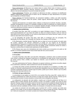 Viernes 8 de julio de 2016 DIARIO OFICIAL (Primera Sección) 31
Rocas sedimentarias del Mesozoico (con edades desde el Jurásico Medio hasta el Cretácico superior),
constituidas por calizas, anhidritas, dolomías, areniscas, intercalaciones de lutitas y calizas arcillosas que
afloran en las sierras localizadas en la porción suroeste del acuífero.
Rocas sedimentarias Terciarias, que consisten en alternancia de lutitas y areniscas de estratificación
delgada y ligeramente basculadas hacia el oriente. Son los materiales de mayor afloramiento en la porción
que corresponde a la Planicie Costera.
Rocas volcánicas del Terciario-Cuaternario, de composición basáltica y riolítica, que están expuestos
principalmente en la porción media del acuífero. Existen algunos afloramientos alargados al norte del
Río Cazones.
Depósitos del Cuaternario, de orígenes eólicos, deltaicos, de llanuras de inundación, fluviales y aluviales,
consisten principalmente en arenas con cantidades variables de arcilla. Se distribuyen en el sector próximo a
la línea de costa. En los cauces de los ríos se presentan depósitos aluviales y fluviales del Cuaternario que
conforman sedimentos de arenas y gravas con cantidades variables de arcilla.
4. HIDROLOGÍA SUPERFICIAL
El acuífero Poza Rica, clave 3001, se localiza en la región hidrológica número 27 Norte de Veracruz,
donde aproximadamente el 71 por ciento del acuífero se ubica en la Cuenca Cazones, el 20 por ciento se
ubica dentro de la Cuenca Tecolutla, el 5 por ciento se ubica dentro de la Cuenca Llanuras Tuxpan y el 4 por
ciento se ubica dentro de la Cuenca Tuxpan.
La red hidrográfica del acuífero Poza Rica, clave 3001, la constituyen seis ríos principales, Río
Mamiquetla, Río San Marcos, Río Tamextitla, Río Cazones, Río Texcapa y el Río Necaxa.
El Río Mamiquetla o también llamado Tlalcoxitla, tiene su origen en la zona de estudio en la parte oeste
del acuífero, siguiendo una dirección preferencial al noreste por una longitud de 44 kilómetros
aproximadamente. Después el río cambia de nombre a Río San Marcos, continuando con la misma dirección
preferencial hasta llegar a la Localidad de Poza Rica de Hidalgo, donde nuevamente cambia de nombre a
Cazones y continúa hacia el noreste donde desemboca al Golfo de México.
El Río Necaxa nace cerca de la hidroeléctrica del mismo nombre que se encuentra en la parte sur del
acuífero, la corriente superficial avanza hacia el este hasta salir de la zona de estudio.
5. HIDROLOGÍA SUBTERRÁNEA
5.1 El acuífero
El acuífero Poza Rica, clave 3001, es de tipo libre, heterogéneo y anisótropo, tanto en sentido horizontal
como vertical, constituido por depósitos Cuaternarios no consolidados de origen aluvial y fluvial conformados
por arenas, gravas, limos y arcillas, cuyo espesor es reducido y que se extiende en las márgenes del
Río Cazones.
Las rocas sedimentarias del Terciario y Mesozoico en general conforman una barrera al acuífero alojado
en los sedimentos cuaternarios, dada la presencia de rocas de naturaleza arcillosa.
La recarga del acuífero proviene parcialmente del agua que precipita en su superficie y se infiltra, pero
también se transmite subterráneamente de las elevaciones topográficas hacia los sedimentos aluviales. Las
corrientes superficiales de agua no aportan agua al acuífero, puesto que lo drenan, debido a que el acuífero
descarga como flujo base hacia los ríos.
5.2 Niveles del agua subterránea
La profundidad al nivel estático en el año 2014, en el acuífero Poza Rica, clave 3001, variaba entre 3 y
10 metros, localizándose los niveles más someros a lo largo de la margen del Río Cazones, mientras que los
más profundos se ubican en pozos ubicados en zonas donde inicia la topografía más abrupta.
La configuración de elevación del nivel estático, muestra que la dirección preferencial del flujo en el
acuífero sigue la misma dirección del Río Cazones, es decir, de suroeste a noreste. Las curvas de igual
elevación muestran valores de 60 metros sobre el nivel del mar cerca de la Localidad de Zacate Colorado, así
como al sur de Poza Rica de Hidalgo, mientras que los valores de 20 metros sobre el nivel del mar se
encuentran entre las Localidades de Santa Cecilia y La Concepción, al noreste de la zona de estudio.
Los valores de evolución del nivel estático para el periodo 2011 al 2014, muestran que existe poca
variación en los niveles, ya que se observan abatimientos de un metro al noreste del acuífero, hasta poco más
de 3 metros de recuperación, en el sector suroeste de la Ciudad de Poza Rica de Hidalgo.
 