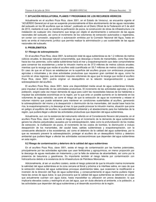 Viernes 8 de julio de 2016 DIARIO OFICIAL (Primera Sección) 33
7. SITUACIÓN REGULATORIA, PLANES Y PROGRAMAS DE LOS RECURSOS HÍDRICOS
Actualmente en el acuífero Poza Rica, clave 3001, en el Estado de Veracruz, se encuentra vigente el
“ACUERDO General por el que se suspende provisionalmente el libre alumbramiento de las aguas nacionales
del subsuelo en los 96 acuíferos que se indican”, publicado en el Diario Oficial de la Federación el 5 de abril
de 2013, mediante el cual, se prohíbe la perforación de pozos, la construcción de obras de infraestructura o la
instalación de cualquier otro mecanismo que tenga por objeto el alumbramiento o extracción de las aguas
nacionales del subsuelo, así como el incremento de los volúmenes de extracción autorizados o registrados,
sin contar con concesión, asignación o autorización emitidos por la Comisión Nacional del Agua, hasta en
tanto se emita el instrumento jurídico que permita realizar la administración y uso sustentable de las aguas
nacionales del subsuelo.
8. PROBLEMÁTICA
8.1 Riesgo de sobrexplotación
En el acuífero Poza Rica, clave 3001, la extracción total de agua subterránea es de 1.2 millones de metros
cúbicos anuales, la descarga natural comprometida, que descarga a través de manantiales, como flujo base
hacia los ríos perennes, como salida subterránea hacia el mar y evapotranspiración que debe comprometerse
para conservar los ecosistemas y evitar la intrusión marina es de 37.0 millones de metros cúbicos anuales;
mientras que la recarga que recibe el acuífero está cuantificada en 55.7 millones de metros cúbicos anuales.
En caso de que en el futuro se establezcan en la superficie del acuífero grupos con ambiciosos proyectos
agrícolas o industriales y de otras actividades productivas que requieran gran cantidad de agua, como ha
ocurrido en otras regiones, que demanden mayores volúmenes de agua que la recarga que recibe el acuífero
Poza Rica, clave 3001, podría originar un desequilibrio en la relación recarga-extracción y causar
sobreexplotación del acuífero.
El acuífero Poza Rica, clave 3001, tiene una disponibilidad media anual de agua subterránea limitada,
para impulsar el desarrollo de las actividades productivas. El incremento de las actividades agrícolas y de la
población, exigirá cada vez mayor demanda de agua para cubrir las necesidades básicas de los habitantes e
impulsar las actividades económicas en la región, por lo que ante un posible aumento en la demanda en los
volúmenes de agua extraídos, se corre el riesgo de que la extracción de agua se incremente y rebase el
volumen máximo que puede extraerse para mantener en condiciones sustentables al acuífero, generando
la sobreexplotación del mismo y la desaparición o disminución de los manantiales, del caudal base hacia los
ríos, la evapotranspiración y la descarga al mar, lo que puede provocar la intrusión marina, situación que pone
en peligro el equilibrio del acuífero, la sustentabilidad ambiental y el abastecimiento para los habitantes de la
región, que pudiera llegar a afectar las actividades productivas que dependen del agua subterránea.
Actualmente, aun con la existencia del instrumento referido en el Considerando Noveno del presente, en el
acuífero Poza Rica, clave 3001, existe el riesgo de que el incremento de la demanda de agua subterránea
genere los efectos perjudiciales causados por la sobreexplotación, tales como la profundización de los niveles
de extracción, la inutilización de pozos, el incremento de los costos de bombeo, la disminución e incluso
desaparición de los manantiales, del caudal base, salidas subterráneas y evapotranspiración, con la
consecuente afectación a los ecosistemas, así como el deterioro de la calidad del agua subterránea, por lo
que es necesario prevenir la sobreexplotación, proteger al acuífero de un desequilibrio hídrico y deterioro
ambiental que pudiera llegar a afectar las actividades socioeconómicas que dependen del agua subterránea
en esta región.
8.2 Riesgo de contaminación y deterioro de la calidad del agua subterránea
En el acuífero Poza Rica, clave 3001, existe el riesgo de contaminación por las fuentes potenciales,
principalmente por las actividades agrícolas que usan fertilizantes y agroquímicos, en menor proporción por
la descarga de aguas residuales sin tratamiento y por la falta de sistemas de alcantarillado, así como por la
presencia de basureros y gasolineras. Es importante también el riesgo latente por contaminación con
hidrocarburos debido a la existencia de la infraestructura de Petróleos Mexicanos.
Adicionalmente, al ser un acuífero costero, existe el riesgo potencial de que la intrusión marina incremente
la salinidad del agua subterránea en la zona cercana al litoral y próxima a la interfase salina, en caso de que
la extracción intensiva del agua subterránea provoque abatimientos tales, que ocasionen la modificación e
inversión de la dirección del flujo de agua subterránea, y consecuentemente el agua marina pudiera migrar
hacia las zonas de agua dulce, lo que provocaría que la calidad del agua subterránea se deteriore en zonas
que actualmente cuentan con agua dulce, hasta imposibilitar su utilización sin previa desalación; lo que
implicaría elevados costos y restringiría el uso del agua, que sin duda afectaría al ambiente, a la población, a
las actividades que dependen del agua subterránea y el desarrollo económico de la región.
 
