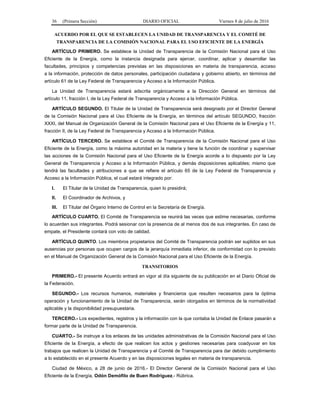 36 (Primera Sección) DIARIO OFICIAL Viernes 8 de julio de 2016
ACUERDO POR EL QUE SE ESTABLECEN LA UNIDAD DE TRANSPARENCIA Y EL COMITÉ DE
TRANSPARENCIA DE LA COMISIÓN NACIONAL PARA EL USO EFICIENTE DE LA ENERGÍA
ARTÍCULO PRIMERO. Se establece la Unidad de Transparencia de la Comisión Nacional para el Uso
Eficiente de la Energía, como la instancia designada para ejercer, coordinar, aplicar y desarrollar las
facultades, principios y competencias previstas en las disposiciones en materia de transparencia, acceso
a la información, protección de datos personales, participación ciudadana y gobierno abierto, en términos del
artículo 61 de la Ley Federal de Transparencia y Acceso a la Información Pública.
La Unidad de Transparencia estará adscrita orgánicamente a la Dirección General en términos del
artículo 11, fracción I, de la Ley Federal de Transparencia y Acceso a la Información Pública.
ARTÍCULO SEGUNDO. El Titular de la Unidad de Transparencia será designado por el Director General
de la Comisión Nacional para el Uso Eficiente de la Energía, en términos del artículo SEGUNDO, fracción
XXXI, del Manual de Organización General de la Comisión Nacional para el Uso Eficiente de la Energía y 11,
fracción II, de la Ley Federal de Transparencia y Acceso a la Información Pública.
ARTÍCULO TERCERO. Se establece el Comité de Transparencia de la Comisión Nacional para el Uso
Eficiente de la Energía, como la máxima autoridad en la materia y tiene la función de coordinar y supervisar
las acciones de la Comisión Nacional para el Uso Eficiente de la Energía acorde a lo dispuesto por la Ley
General de Transparencia y Acceso a la Información Pública, y demás disposiciones aplicables; mismo que
tendrá las facultades y atribuciones a que se refiere el artículo 65 de la Ley Federal de Transparencia y
Acceso a la Información Pública, el cual estará integrado por:
I. El Titular de la Unidad de Transparencia, quien lo presidirá;
II. El Coordinador de Archivos, y
III. El Titular del Órgano Interno de Control en la Secretaría de Energía.
ARTÍCULO CUARTO. El Comité de Transparencia se reunirá las veces que estime necesarias, conforme
lo acuerden sus integrantes. Podrá sesionar con la presencia de al menos dos de sus integrantes. En caso de
empate, el Presidente contará con voto de calidad.
ARTÍCULO QUINTO. Los miembros propietarios del Comité de Transparencia podrán ser suplidos en sus
ausencias por personas que ocupen cargos de la jerarquía inmediata inferior, de conformidad con lo previsto
en el Manual de Organización General de la Comisión Nacional para el Uso Eficiente de la Energía.
TRANSITORIOS
PRIMERO.- El presente Acuerdo entrará en vigor al día siguiente de su publicación en el Diario Oficial de
la Federación.
SEGUNDO.- Los recursos humanos, materiales y financieros que resulten necesarios para la óptima
operación y funcionamiento de la Unidad de Transparencia, serán otorgados en términos de la normatividad
aplicable y la disponibilidad presupuestaria.
TERCERO.- Los expedientes, registros y la información con la que contaba la Unidad de Enlace pasarán a
formar parte de la Unidad de Transparencia.
CUARTO.- Se instruye a los enlaces de las unidades administrativas de la Comisión Nacional para el Uso
Eficiente de la Energía, a efecto de que realicen los actos y gestiones necesarias para coadyuvar en los
trabajos que realicen la Unidad de Transparencia y el Comité de Transparencia para dar debido cumplimiento
a lo establecido en el presente Acuerdo y en las disposiciones legales en materia de transparencia.
Ciudad de México, a 28 de junio de 2016.- El Director General de la Comisión Nacional para el Uso
Eficiente de la Energía, Odón Demófilo de Buen Rodríguez.- Rúbrica.
 