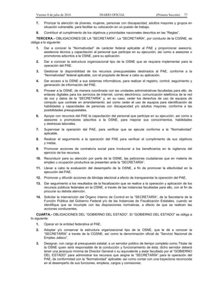 Viernes 8 de julio de 2016 DIARIO OFICIAL (Primera Sección) 77
7. Priorizar la atención de jóvenes, mujeres, personas con discapacidad, adultos mayores y grupos en
situación vulnerable, para facilitar su colocación en un puesto de trabajo.
8. Contribuir al cumplimiento de los objetivos y prioridades nacionales descritos en las “Reglas”.
TERCERA.- OBLIGACIONES DE LA “SECRETARÍA”. La “SECRETARÍA”, por conducto de la CGSNE, se
obliga a lo siguiente:
1. Dar a conocer la “Normatividad” de carácter federal aplicable al PAE y proporcionar asesoría,
asistencia técnica y capacitación al personal que participe en su ejecución, así como a asesores o
promotores adscritos a la OSNE, para su aplicación.
2. Dar a conocer la estructura organizacional tipo de la OSNE que se requiera implementar para la
operación del PAE.
3. Gestionar la disponibilidad de los recursos presupuestales destinados al PAE, conforme a la
“Normatividad” federal aplicable, con el propósito de llevar a cabo su aplicación.
4. Dar acceso a la OSNE a sus sistemas informáticos, para realizar el registro, control, seguimiento y
generación de información del PAE.
5. Proveer a la OSNE, de manera coordinada con las unidades administrativas facultadas para ello, de
enlaces digitales para los servicios de Internet, correo electrónico, comunicación telefónica de la red
de voz y datos de la “SECRETARÍA” y, en su caso, ceder los derechos de uso de equipos de
cómputo que contrate en arrendamiento; así como ceder el uso de equipos para identificación de
habilidades y capacidades de personas con discapacidad y/o adultos mayores, conforme a las
posibilidades presupuestales.
6. Apoyar con recursos del PAE la capacitación del personal que participe en su ejecución, así como a
asesores o promotores adscritos a la OSNE, para mejorar sus conocimientos, habilidades
y destrezas laborales.
7. Supervisar la operación del PAE, para verificar que se ejecute conforme a la “Normatividad”
aplicable.
8. Realizar el seguimiento a la operación del PAE para verificar el cumplimiento de sus objetivos
y metas.
9. Promover acciones de contraloría social para involucrar a los beneficiarios en la vigilancia del
ejercicio de los recursos.
10. Reconducir para su atención por parte de la OSNE, las peticiones ciudadanas que en materia de
empleo u ocupación productiva se presenten ante la “SECRETARÍA”.
11. Llevar a cabo la evaluación del desempeño de la OSNE, a fin de promover la efectividad en la
ejecución del PAE.
12. Promover y difundir acciones de blindaje electoral a efecto de transparentar la operación del PAE.
13. Dar seguimiento a los resultados de la fiscalización que se realice a la operación y aplicación de los
recursos públicos federales en la OSNE, a través de las instancias facultadas para ello, con el fin de
procurar su debida atención.
14. Solicitar la intervención del Órgano Interno de Control en la “SECRETARÍA”, de la Secretaría de la
Función Pública del Gobierno Federal y/o de las Instancias de Fiscalización Estatales, cuando se
identifique que se incumple con las disposiciones normativas, a efecto de que se realicen las
acciones conducentes.
CUARTA.- OBLIGACIONES DEL “GOBIERNO DEL ESTADO”. El “GOBIERNO DEL ESTADO” se obliga a
lo siguiente:
1. Operar en la entidad federativa el PAE.
2. Adoptar y/o conservar la estructura organizacional tipo de la OSNE, que le dé a conocer la
“SECRETARÍA” a través de la CGSNE, así como la denominación oficial de “Servicio Nacional de
Empleo Jalisco”.
3. Designar, con cargo al presupuesto estatal, a un servidor público de tiempo completo como Titular de
la OSNE quien será responsable de la conducción y funcionamiento de ésta; dicho servidor deberá
tener una jerarquía mínima de Director General o su equivalente y estar facultado por el “GOBIERNO
DEL ESTADO” para administrar los recursos que asigne la “SECRETARÍA” para la operación del
PAE, de conformidad con la “Normatividad” aplicable; así como contar con una trayectoria reconocida
en el desempeño de sus funciones, empleos, cargos y comisiones.
 