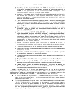 Viernes 8 de julio de 2016 DIARIO OFICIAL (Primera Sección) 79
d) Capacitar y actualizar al personal adscrito a la OSNE con el propósito de fortalecer sus
conocimientos, habilidades y destrezas laborales, atendiendo las disposiciones que emita la
CGSNE, así como proporcionar la inducción necesaria al personal de nuevo ingreso, o en su
caso, solicitar asesoría y asistencia técnica a la CGSNE para ello.
e) Comprobar e informar a la “SECRETARÍA” el ejercicio de recursos federales, así como reintegrar
a la Tesorería de la Federación los saldos disponibles en las cuentas bancarias, que no se
encuentren devengados al 31 de diciembre del ejercicio fiscal correspondiente, lo anterior, en
apego a la “Normatividad” aplicable.
f) Utilizar, como herramienta para el registro, control, seguimiento y generación de información del
PAE, los sistemas de información que la “SECRETARÍA” determine por conducto de la CGSNE,
mantenerlos actualizados y procurar que los datos contenidos en ellos se encuentren completos
y sean fidedignos.
g) Difundir y promover entre la población de la entidad federativa la utilización de los portales
informáticos y centros de contacto para intermediación laboral no presencial, que pone a
disposición la “SECRETARÍA”.
h) Apoyar con recursos del “GOBIERNO DEL ESTADO” a los beneficiarios del Subprograma
Bécate que durante el proceso de capacitación, atendiendo a lo que determinan las “Reglas”,
sufran un siniestro y no cuenten con recursos para sufragar los gastos médicos y la compra de
medicamentos, aparatos ortopédicos u otros, que se deriven de ese siniestro, en tanto se
gestionan los reembolsos correspondientes ante la compañía aseguradora contratada por la
“SECRETARÍA”. Lo anterior no incluye las indemnizaciones, las cuales serán cubiertas
directamente por dicha compañía de seguros.
i) Elaborar y presentar la información que le sea requerida por la CGSNE, de acuerdo a la
periodicidad que ésta establezca, incluyendo la que se determine en la “Normatividad” aplicable.
j) Participar en los comités en los que por disposición normativa deba intervenir o formar parte.
k) Implementar acciones de contraloría social para involucrar a los beneficiarios en la vigilancia del
ejercicio de los recursos.
l) Constituir los Comités de Contraloría Social, registrarlos y reportar los resultados de la operación
de dichos Comités, de acuerdo a la “Normatividad” aplicable.
m) Cumplir puntualmente con las disposiciones que en materia de imagen institucional establezca la
“SECRETARÍA”.
n) Cumplir con la “Normatividad” de carácter federal y estatal en materia de Blindaje Electoral.
o) Dar seguimiento a la operación del PAE conforme a la “Normatividad” aplicable, así como
atender las acciones de fiscalización que lleven a cabo las instancias facultadas para ello.
p) Planear, organizar y operar la evaluación de habilidades y capacidades de personas con
discapacidad y/o adultos mayores y en su caso la vinculación laboral de éstas, así como vigilar e
informar periódicamente los resultados de su funcionamiento.
QUINTA.- APORTACIONES DE LA “SECRETARÍA”. Para la operación del PAE, la “SECRETARÍA” se
compromete a asignar, de los recursos que le son autorizados en el Presupuesto de Egresos de la Federación
para el Ejercicio Fiscal 2016, la cantidad de $61,917,453.00 (SESENTA Y UN MILLONES NOVECIENTOS
DIECISIETE MIL CUATROCIENTOS CINCUENTA Y TRES PESOS 00/100 M.N.), de los cuales:
1. Un monto de $53,845,798.00 (CINCUENTA Y TRES MILLONES OCHOCIENTOS CUARENTA Y
CINCO MIL SETECIENTOS NOVENTA Y OCHO PESOS 00/100 M.N.), se destina para su aplicación
en los subprogramas del PAE, y
2. La cantidad de $8,071,655.00 (OCHO MILLONES SETENTA Y UN MIL SEISCIENTOS CINCUENTA
Y CINCO PESOS 00/100 M.N.), se asigna para ser ejercida por la OSNE en ferias de empleo y
publicación del periódico de ofertas de empleo, así como en conceptos de gasto equivalentes a
acciones de difusión, contratación de asesores o promotores y su capacitación, viáticos y pasajes
entre otros, para llevar a cabo actividades de operación, promoción, difusión, concertación, acciones
de seguimiento a la operación, control y supervisión del PAE a nivel local.
 