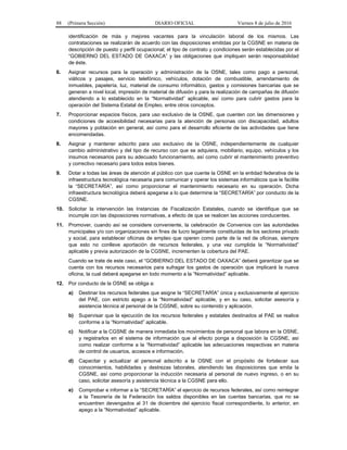 88 (Primera Sección) DIARIO OFICIAL Viernes 8 de julio de 2016
identificación de más y mejores vacantes para la vinculación laboral de los mismos. Las
contrataciones se realizarán de acuerdo con las disposiciones emitidas por la CGSNE en materia de
descripción de puesto y perfil ocupacional; el tipo de contrato y condiciones serán establecidas por el
“GOBIERNO DEL ESTADO DE OAXACA” y las obligaciones que impliquen serán responsabilidad
de éste.
6. Asignar recursos para la operación y administración de la OSNE, tales como pago a personal,
viáticos y pasajes, servicio telefónico, vehículos, dotación de combustible, arrendamiento de
inmuebles, papelería, luz, material de consumo informático, gastos y comisiones bancarias que se
generan a nivel local, impresión de material de difusión y para la realización de campañas de difusión
atendiendo a lo establecido en la “Normatividad” aplicable, así como para cubrir gastos para la
operación del Sistema Estatal de Empleo, entre otros conceptos.
7. Proporcionar espacios físicos, para uso exclusivo de la OSNE, que cuenten con las dimensiones y
condiciones de accesibilidad necesarias para la atención de personas con discapacidad, adultos
mayores y población en general, así como para el desarrollo eficiente de las actividades que tiene
encomendadas.
8. Asignar y mantener adscrito para uso exclusivo de la OSNE, independientemente de cualquier
cambio administrativo y del tipo de recurso con que se adquiera, mobiliario, equipo, vehículos y los
insumos necesarios para su adecuado funcionamiento, así como cubrir el mantenimiento preventivo
y correctivo necesario para todos estos bienes.
9. Dotar a todas las áreas de atención al público con que cuente la OSNE en la entidad federativa de la
infraestructura tecnológica necesaria para comunicar y operar los sistemas informáticos que le facilite
la “SECRETARÍA”, así como proporcionar el mantenimiento necesario en su operación. Dicha
infraestructura tecnológica deberá apegarse a lo que determine la “SECRETARÍA” por conducto de la
CGSNE.
10. Solicitar la intervención las Instancias de Fiscalización Estatales, cuando se identifique que se
incumple con las disposiciones normativas, a efecto de que se realicen las acciones conducentes.
11. Promover, cuando así se considere conveniente, la celebración de Convenios con las autoridades
municipales y/o con organizaciones sin fines de lucro legalmente constituidas de los sectores privado
y social, para establecer oficinas de empleo que operen como parte de la red de oficinas, siempre
que esto no conlleve aportación de recursos federales, y una vez cumplida la “Normatividad”
aplicable y previa autorización de la CGSNE, incrementen la cobertura del PAE.
Cuando se trate de este caso, el “GOBIERNO DEL ESTADO DE OAXACA” deberá garantizar que se
cuenta con los recursos necesarios para sufragar los gastos de operación que implicará la nueva
oficina, la cual deberá apegarse en todo momento a la “Normatividad” aplicable.
12. Por conducto de la OSNE se obliga a:
a) Destinar los recursos federales que asigne la “SECRETARÍA” única y exclusivamente al ejercicio
del PAE, con estricto apego a la “Normatividad” aplicable, y en su caso, solicitar asesoría y
asistencia técnica al personal de la CGSNE, sobre su contenido y aplicación.
b) Supervisar que la ejecución de los recursos federales y estatales destinados al PAE se realice
conforme a la “Normatividad” aplicable.
c) Notificar a la CGSNE de manera inmediata los movimientos de personal que labora en la OSNE,
y registrarlos en el sistema de información que al efecto ponga a disposición la CGSNE, así
como realizar conforme a la “Normatividad” aplicable las adecuaciones respectivas en materia
de control de usuarios, accesos e información.
d) Capacitar y actualizar al personal adscrito a la OSNE con el propósito de fortalecer sus
conocimientos, habilidades y destrezas laborales, atendiendo las disposiciones que emita la
CGSNE, así como proporcionar la inducción necesaria al personal de nuevo ingreso, o en su
caso, solicitar asesoría y asistencia técnica a la CGSNE para ello.
e) Comprobar e informar a la “SECRETARÍA” el ejercicio de recursos federales, así como reintegrar
a la Tesorería de la Federación los saldos disponibles en las cuentas bancarias, que no se
encuentren devengados al 31 de diciembre del ejercicio fiscal correspondiente, lo anterior, en
apego a la “Normatividad” aplicable.
 