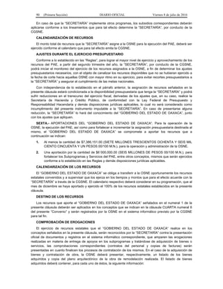 90 (Primera Sección) DIARIO OFICIAL Viernes 8 de julio de 2016
En caso de que la “SECRETARÍA” implemente otros programas, los subsidios correspondientes deberán
aplicarse conforme a los lineamientos que para tal efecto determine la “SECRETARÍA”, por conducto de la
CGSNE.
CALENDARIZACIÓN DE RECURSOS
El monto total de recursos que la “SECRETARÍA” asigne a la OSNE para la ejecución del PAE, deberá ser
ejercido conforme al calendario que para tal efecto emita la CGSNE.
AJUSTES DURANTE EL EJERCICIO PRESUPUESTARIO
Conforme a lo establecido en las “Reglas”, para lograr el mayor nivel de ejercicio y aprovechamiento de los
recursos del PAE, a partir del segundo trimestre del año, la “SECRETARÍA”, por conducto de la CGSNE,
podrá iniciar el monitoreo del ejercicio de los recursos asignados a la OSNE, a fin de determinar los ajustes
presupuestarios necesarios, con el objeto de canalizar los recursos disponibles que no se hubieran ejercido a
la fecha de corte hacia aquellas OSNE con mayor ritmo en su ejercicio, para evitar recortes presupuestarios a
la “SECRETARÍA” y asegurar el cumplimiento de las metas nacionales.
Con independencia de lo establecido en el párrafo anterior, la asignación de recursos señalados en la
presente cláusula estará condicionada a la disponibilidad presupuestaria que tenga la “SECRETARÍA” y podrá
sufrir reducciones en el transcurso del ejercicio fiscal, derivadas de los ajustes que, en su caso, realice la
Secretaría de Hacienda y Crédito Público, de conformidad con la Ley Federal de Presupuesto y
Responsabilidad Hacendaria y demás disposiciones jurídicas aplicables, lo cual no será considerado como
incumplimiento del presente instrumento imputable a la “SECRETARÍA”. En caso de presentarse alguna
reducción, la “SECRETARÍA” lo hará del conocimiento del “GOBIERNO DEL ESTADO DE OAXACA”, junto
con los ajustes que apliquen.
SEXTA.- APORTACIONES DEL “GOBIERNO DEL ESTADO DE OAXACA”. Para la operación de la
OSNE, la ejecución del PAE, así como para fortalecer e incrementar la asignación presupuestaria destinada al
mismo, el “GOBIERNO DEL ESTADO DE OAXACA” se compromete a aportar los recursos que a
continuación se indican:
1. Al menos la cantidad de $7,386,151.00 (SIETE MILLONES TRESCIENTOS OCHENTA Y SEIS MIL
CIENTO CINCUENTA Y UN PESOS 00/100 M.N.), para la operación y administración de la OSNE.
2. Una aportación por la cantidad de $6´000,000.00 (SEIS MILLONES DE PESOS 00/100 M.N.), para
fortalecer los Subprogramas y Servicios del PAE, entre otros conceptos, mismos que serán ejercidos
conforme a lo establecido en las Reglas y demás disposiciones jurídicas aplicables.
CALENDARIZACIÓN DE LOS RECURSOS
El “GOBIERNO DEL ESTADO DE OAXACA” se obliga a transferir a la OSNE oportunamente los recursos
estatales convenidos y a supervisar que los ejerza en los tiempos y montos que para el efecto acuerde con la
“SECRETARÍA” a través de la CGSNE. El calendario respectivo deberá considerar en su programación, que al
mes de diciembre se haya aportado y ejercido el 100% de los recursos estatales establecidos en la presente
cláusula.
DESTINO DE LOS RECURSOS
Los recursos que aporte el “GOBIERNO DEL ESTADO DE OAXACA” señalados en el numeral 1 de la
presente cláusula deberán ser aplicados en los conceptos que se indican en la cláusula CUARTA numeral 6
del presente “Convenio” y serán registrados por la OSNE en el sistema informático previsto por la CGSNE
para tal fin.
COMPROBACIÓN DE EROGACIONES
El ejercicio de recursos estatales que el “GOBIERNO DEL ESTADO DE OAXACA” realice en los
conceptos señalados en la presente cláusula, serán reconocidos por la “SECRETARÍA” contra la presentación
oficial de documentos y registros en el sistema informático correspondiente, que amparen las erogaciones
realizadas en materia de entrega de apoyos en los subprogramas y tratándose de adquisición de bienes o
servicios, las comprobaciones correspondientes (contratos del personal y copias de facturas) serán
presentadas en cuanto finalicen los procesos de contratación de los mismos. En el caso de la adquisición de
bienes y contratación de obra, la OSNE deberá presentar, respectivamente, un listado de los bienes
adquiridos y copia del plano arquitectónico de la obra de remodelación realizada. El listado de bienes
adquiridos deberá contener, para cada uno de éstos, la siguiente información:
 