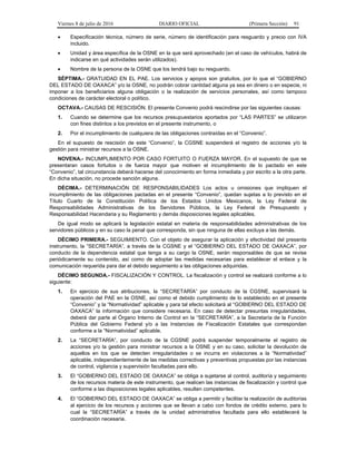 Viernes 8 de julio de 2016 DIARIO OFICIAL (Primera Sección) 91
 Especificación técnica, número de serie, número de identificación para resguardo y precio con IVA
incluido.
 Unidad y área específica de la OSNE en la que será aprovechado (en el caso de vehículos, habrá de
indicarse en qué actividades serán utilizados).
 Nombre de la persona de la OSNE que los tendrá bajo su resguardo.
SÉPTIMA.- GRATUIDAD EN EL PAE. Los servicios y apoyos son gratuitos, por lo que el “GOBIERNO
DEL ESTADO DE OAXACA” y/o la OSNE, no podrán cobrar cantidad alguna ya sea en dinero o en especie, ni
imponer a los beneficiarios alguna obligación o la realización de servicios personales, así como tampoco
condiciones de carácter electoral o político.
OCTAVA.- CAUSAS DE RESCISIÓN. El presente Convenio podrá rescindirse por las siguientes causas:
1. Cuando se determine que los recursos presupuestarios aportados por “LAS PARTES” se utilizaron
con fines distintos a los previstos en el presente instrumento, o
2. Por el incumplimiento de cualquiera de las obligaciones contraídas en el “Convenio”.
En el supuesto de rescisión de este “Convenio”, la CGSNE suspenderá el registro de acciones y/o la
gestión para ministrar recursos a la OSNE.
NOVENA.- INCUMPLIMIENTO POR CASO FORTUITO O FUERZA MAYOR. En el supuesto de que se
presentaran casos fortuitos o de fuerza mayor que motiven el incumplimiento de lo pactado en este
“Convenio”, tal circunstancia deberá hacerse del conocimiento en forma inmediata y por escrito a la otra parte.
En dicha situación, no procede sanción alguna.
DÉCIMA.- DETERMINACIÓN DE RESPONSABILIDADES Los actos u omisiones que impliquen el
incumplimiento de las obligaciones pactadas en el presente “Convenio”, quedan sujetas a lo previsto en el
Título Cuarto de la Constitución Política de los Estados Unidos Mexicanos, la Ley Federal de
Responsabilidades Administrativas de los Servidores Públicos, la Ley Federal de Presupuesto y
Responsabilidad Hacendaria y su Reglamento y demás disposiciones legales aplicables.
De igual modo se aplicará la legislación estatal en materia de responsabilidades administrativas de los
servidores públicos y en su caso la penal que corresponda, sin que ninguna de ellas excluya a las demás.
DÉCIMO PRIMERA.- SEGUIMIENTO. Con el objeto de asegurar la aplicación y efectividad del presente
instrumento, la “SECRETARÍA”, a través de la CGSNE y el “GOBIERNO DEL ESTADO DE OAXACA”, por
conducto de la dependencia estatal que tenga a su cargo la OSNE, serán responsables de que se revise
periódicamente su contenido, así como de adoptar las medidas necesarias para establecer el enlace y la
comunicación requerida para dar el debido seguimiento a las obligaciones adquiridas.
DÉCIMO SEGUNDA.- FISCALIZACIÓN Y CONTROL. La fiscalización y control se realizará conforme a lo
siguiente:
1. En ejercicio de sus atribuciones, la “SECRETARÍA” por conducto de la CGSNE, supervisará la
operación del PAE en la OSNE, así como el debido cumplimiento de lo establecido en el presente
“Convenio” y la “Normatividad” aplicable y para tal efecto solicitará al “GOBIERNO DEL ESTADO DE
OAXACA” la información que considere necesaria. En caso de detectar presuntas irregularidades,
deberá dar parte al Órgano Interno de Control en la “SECRETARÍA”, a la Secretaría de la Función
Pública del Gobierno Federal y/o a las Instancias de Fiscalización Estatales que correspondan
conforme a la “Normatividad” aplicable.
2. La “SECRETARÍA”, por conducto de la CGSNE podrá suspender temporalmente el registro de
acciones y/o la gestión para ministrar recursos a la OSNE y en su caso, solicitar la devolución de
aquellos en los que se detecten irregularidades o se incurra en violaciones a la “Normatividad”
aplicable, independientemente de las medidas correctivas y preventivas propuestas por las instancias
de control, vigilancia y supervisión facultadas para ello.
3. El “GOBIERNO DEL ESTADO DE OAXACA” se obliga a sujetarse al control, auditoría y seguimiento
de los recursos materia de este instrumento, que realicen las instancias de fiscalización y control que
conforme a las disposiciones legales aplicables, resulten competentes.
4. El “GOBIERNO DEL ESTADO DE OAXACA” se obliga a permitir y facilitar la realización de auditorías
al ejercicio de los recursos y acciones que se llevan a cabo con fondos de crédito externo, para lo
cual la “SECRETARÍA” a través de la unidad administrativa facultada para ello establecerá la
coordinación necesaria.
 