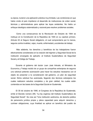 54
su época, tuvieron una aplicación práctica muy limitada. Las condiciones en que
había vivido el país impidieron el desarrollo de instituciones de orden social,
técnicas y administrativas para aplicar las leyes existentes. No había un
enfoque ideológico sistematizado y racional para resolver problemas sociales.
Como una consecuencia de la Revolución de Octubre de 1944 se
instituye en la Constitución de la República de 1945 en su capítulo primero.
Artículo 63 el Seguro Social obligatorio, el cual comprendería por lo menos,
seguros contra invalidez, vejez, muerte, enfermedad y accidentes de trabajo.
Más adelante, los derechos y beneficios de los trabajadores fueron
efectivamente considerados en la creación del régimen y Seguridad Social de la
institución encargada de aplicarlo: el Instituto Guatemalteco de Seguridad
Social y el Código de Trabajo.
Durante el gobierno del doctor Juan José Arévalo, el Ministerio de
Economía y Trabajo recibió de un grupo de compañías extranjeras de seguros
una solicitud pidiendo autorización para hacer los estudios necesarios con el
objeto de presentar a la consideración del gobierno, un plan de seguridad
social. Dicha solicitud fue autorizada, llegando dos técnicos extranjeros los
cuales realizaron estudios completos y de gran calidad, los cuales están
contenidos en las bases de la Seguridad Social en Guatemala.
El 30 de octubre de 1946, el Congreso de la República de Guatemala,
emite el Decreto número 295, "La ley orgánica del Instituto Guatemalteco de
Seguridad Social". Se crea así "Una institución autónoma, de derecho público
de personería jurídica propia y plena capacidad para adquirir derechos y
contraer obligaciones, cuya finalidad es aplicar en beneficio del pueblo de
 
