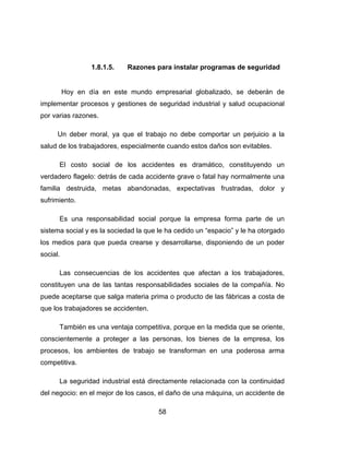 58
1.8.1.5. Razones para instalar programas de seguridad
Hoy en día en este mundo empresarial globalizado, se deberán de
implementar procesos y gestiones de seguridad industrial y salud ocupacional
por varias razones.
Un deber moral, ya que el trabajo no debe comportar un perjuicio a la
salud de los trabajadores, especialmente cuando estos daños son evitables.
El costo social de los accidentes es dramático, constituyendo un
verdadero flagelo: detrás de cada accidente grave o fatal hay normalmente una
familia destruida, metas abandonadas, expectativas frustradas, dolor y
sufrimiento.
Es una responsabilidad social porque la empresa forma parte de un
sistema social y es la sociedad la que le ha cedido un “espacio” y le ha otorgado
los medios para que pueda crearse y desarrollarse, disponiendo de un poder
social.
Las consecuencias de los accidentes que afectan a los trabajadores,
constituyen una de las tantas responsabilidades sociales de la compañía. No
puede aceptarse que salga materia prima o producto de las fábricas a costa de
que los trabajadores se accidenten.
También es una ventaja competitiva, porque en la medida que se oriente,
conscientemente a proteger a las personas, los bienes de la empresa, los
procesos, los ambientes de trabajo se transforman en una poderosa arma
competitiva.
La seguridad industrial está directamente relacionada con la continuidad
del negocio: en el mejor de los casos, el daño de una máquina, un accidente de
 