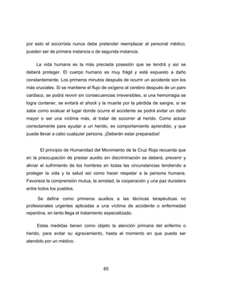 60
por esto el socorrista nunca debe pretender reemplazar al personal médico,
pueden ser de primera instancia o de segunda instancia.
La vida humana es la más preciada posesión que se tendrá y así se
deberá proteger. El cuerpo humano es muy frágil y está expuesto a daño
constantemente. Los primeros minutos después de ocurrir un accidente son los
más cruciales. Si se mantiene el flujo de oxígeno al cerebro después de un paro
cardiaco, se podrá revivir sin consecuencias irreversibles, si una hemorragia se
logra contener, se evitará el shock y la muerte por la pérdida de sangre, si se
sabe como evaluar el lugar donde ocurre el accidente se podrá evitar un daño
mayor o ser una víctima más, al tratar de socorrer al herido. Como actuar
correctamente para ayudar a un herido, es comportamiento aprendido, y que
puede llevar a cabo cualquier persona. ¡Deberán estar preparados!
El principio de Humanidad del Movimiento de la Cruz Roja recuerda que
en la preocupación de prestar auxilio sin discriminación se deberá, prevenir y
aliviar el sufrimiento de los hombres en todas las circunstancias tendiendo a
proteger la vida y la salud así como hacer respetar a la persona humana.
Favorece la comprensión mutua, la amistad, la cooperación y una paz duradera
entre todos los pueblos.
Se define como primeros auxilios a las técnicas terapéuticas no
profesionales urgentes aplicadas a una víctima de accidente o enfermedad
repentina, en tanto llega el tratamiento especializado.
Estas medidas tienen como objeto la atención primaria del enfermo o
herido, para evitar su agravamiento, hasta el momento en que pueda ser
atendido por un médico.
 