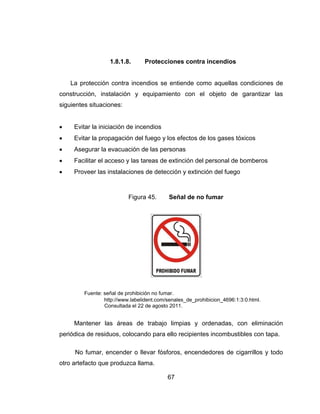 67
1.8.1.8. Protecciones contra incendios
La protección contra incendios se entiende como aquellas condiciones de
construcción, instalación y equipamiento con el objeto de garantizar las
siguientes situaciones:
 Evitar la iniciación de incendios
 Evitar la propagación del fuego y los efectos de los gases tóxicos
 Asegurar la evacuación de las personas
 Facilitar el acceso y las tareas de extinción del personal de bomberos
 Proveer las instalaciones de detección y extinción del fuego
Figura 45. Señal de no fumar
Fuente: señal de prohibición no fumar.
http://www.labelident.com/senales_de_prohibicion_4696:1:3:0.html.
Consultada el 22 de agosto 2011.
Mantener las áreas de trabajo limpias y ordenadas, con eliminación
periódica de residuos, colocando para ello recipientes incombustibles con tapa.
No fumar, encender o llevar fósforos, encendedores de cigarrillos y todo
otro artefacto que produzca llama.
 