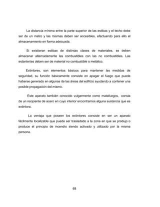 68
La distancia mínima entre la parte superior de las estibas y el techo debe
ser de un metro y las mismas deben ser accesibles, efectuando para ello el
almacenamiento en forma adecuada.
Si existieran estibas de distintas clases de materiales, se deben
almacenar alternadamente las combustibles con las no combustibles. Las
estanterías deben ser de material no combustible o metálico.
Extintores, son elementos básicos para mantener las medidas de
seguridad, su función básicamente consiste en apagar el fuego que puede
haberse generado en algunas de las áreas del edificio ayudando a contener una
posible propagación del mismo.
Este aparato también conocido vulgarmente como matafuegos, consta
de un recipiente de acero en cuyo interior encontramos alguna sustancia que es
extintora.
La ventaja que poseen los extintores consiste en ser un aparato
fácilmente localizable que puede ser trasladado a la zona en que se produjo o
produce el principio de incendio siendo activado y utilizado por la misma
persona.
 