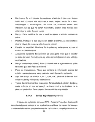 70
 Manómetro. Es un indicador de presión en el extintor. Indica cuan lleno o
vacío está. Contiene tres secciones a saber; empty - vacío, full – lleno,
overcharged – sobrecargado. No todos los extintores tienen este
indicador. En los que no tienen manómetro, existen otros medios para
determinar si están llenos o vacíos
 Mango. Parte metálica fija por la cual se agarra el extintor cuando se
utiliza
 Palanca. Parte por la cual se pone en acción el extintor. Al presionarla se
abre la válvula de escape y sale el agente extintor
 Pasador de seguridad. Metal que fija la palanca y evita que se accione el
extintor accidentalmente
 Abrazadera o precinta de seguridad. Se utiliza para evitar que el pasador
se salga de lugar. Normalmente, se utiliza como indicador de sise utilizó o
no el extintor
 Manga o boquilla (trompeta). Parte por donde sale el agente extintor y con
la cual se guía éste hacia el incendio
 Panel de instrucciones. Placa que contiene la información acerca del
extintor, precauciones de uso y cualquier otra información pertinente
 Aquí dice el tipo de extintor: A, B, C, AAB, ABC. (Busque el extintor más
cerca de usted y verifique su clasificación)
 Tarjeta de mantenimiento e inspección. Tarjeta atada al extintor, donde se
anota la fecha en que se recargó, se inspeccionó y las iníciales de la
persona que lo hizo. Es un registro de mantenimiento y servicio
1.8.1.9. Equipo de protección personal
El equipo de protección personal (PPE – Personal Protection Equipment)
está diseñado para proteger a los empleados en el lugar de trabajo de lesiones
o enfermedades serias que puedan resultar del contacto con peligros químicos,
 