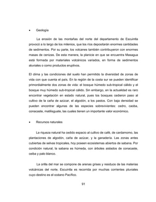 91
 Geología
La erosión de las montañas del norte del departamento de Escuintla
provocó a lo largo de los milenios, que los ríos depositarán enormes cantidades
de sedimentos. Por su parte, los volcanes también contribuyeron con enormes
masas de cenizas. De esta manera, la planicie en que se encuentra Masagua
está formada por materiales volcánicos variados, en forma de sedimentos
aluviales o como productos eruptivos.
El clima y las condiciones del suelo han permitido la diversidad de zonas de
vida con que cuenta el país. En la región de la costa sur se pueden identificar
primordialmente dos zonas de vida: el bosque húmedo sub-tropical cálido y el
bosque muy húmedo sub-tropical cálido. Sin embargo, en la actualidad es raro
encontrar vegetación en estado natural, pues los bosques cedieron paso al
cultivo de la caña de azúcar, el algodón, a los pastos. Con baja densidad se
pueden encontrar algunas de las especies sobrevivientes: cedro, caoba,
conacaste, matilisguate, las cuales tienen un importante valor económico.
 Recursos naturales
La riqueza natural ha cedido espacio al cultivo de café, de cardamomo, las
plantaciones de algodón, caña de azúcar, y la ganadería. Las zonas antes
cubiertas de selvas tropicales, hoy poseen ecosistemas abiertos de sabana. Por
condición natural, la sabana es húmeda, con árboles aislados de conacaste,
ceiba y palo blanco.
La orilla del mar se compone de arenas grises y residuos de las materias
volcánicas del norte. Escuintla es recorrida por muchas corrientes pluviales
cuyo destino es el océano Pacífico.
 