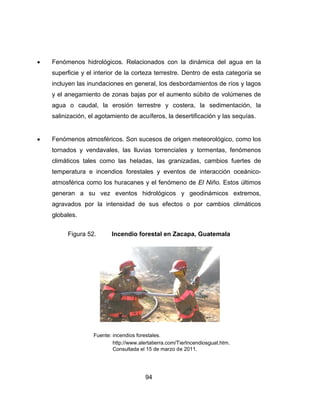  Fen
sup
inc
y e
agu
sal
 Fen
torn
clim
tem
atm
gen
agr
glo
nómenos h
perficie y e
cluyen las in
el anegamie
ua o caud
inización, e
nómenos a
nados y ve
máticos tal
mperatura e
mosférica c
neran a s
ravados po
obales.
Figura 5
hidrológicos
l interior de
nundacione
ento de zon
dal, la ero
el agotamie
atmosféricos
endavales,
es como l
e incendio
omo los hu
su vez ev
or la inten
52. Inc
Fuente: inc
http
Co
94
s. Relacion
e la corteza
es en gener
nas bajas p
osión terre
ento de acu
s. Son suce
las lluvias
as heladas
s forestale
uracanes y
ventos hid
sidad de s
cendio fore
endios forest
p://www.alerta
nsultada el 15
4
nados con
a terrestre.
ral, los des
por el aume
estre y co
íferos, la de
esos de ori
s torrencia
s, las gran
es y evento
el fenóme
drológicos
sus efecto
estal en Za
ales.
atierra.com/T
5 de marzo d
la dinámic
Dentro de
bordamient
ento súbito
ostera, la
esertificació
igen meteo
les y torm
nizadas, ca
os de inte
eno de El N
y geodiná
os o por c
acapa, Gua
TierIncendiosg
e 2011.
ca del agu
e esta categ
tos de ríos
o de volúme
sedimentac
ón y las seq
orológico, co
entas, fenó
ambios fue
eracción oc
Niño. Estos
ámicos ex
cambios cli
atemala
guat.htm.
a en la
goría se
y lagos
enes de
ción, la
quías.
omo los
ómenos
ertes de
ceánico-
últimos
xtremos,
máticos
 