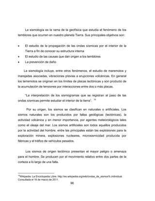 96
La sismología es la rama de la geofísica que estudia el fenómeno de los
temblores que ocurren en nuestro planeta Tierra. Sus principales objetivos son:
 El estudio de la propagación de las ondas sísmicas por el interior de la
Tierra a fin de conocer su estructura interna
 El estudio de las causas que dan origen a los temblores
 La prevención de daño
La sismología incluye, entre otros fenómenos, el estudio de maremotos y
marejadas asociadas, vibraciones previas a erupciones volcánicas. En general
los terremotos se originan en los límites de placas tectónicas y son producto de
la acumulación de tensiones por interacciones entre dos o más placas.
“La interpretación de los sismogramas que se registran al paso de las
ondas sísmicas permite estudiar el interior de la tierra”. 14
Por su origen, los sismos se clasifican en naturales o artificiales. Los
sismos naturales son los producidos por fallas geológicas (tectónicas), la
actividad volcánica y en menor importancia, por agentes meteorológicos tales
como el oleaje del mar. Los sismos artificiales son todos aquellos producidos
por la actividad del hombre, entre las principales están las explosiones para la
exploración minera, explosiones nucleares, microsismicidad producida por
fábricas y el tráfico de vehículos pesados.
Los sismos de origen tectónico presentan el mayor peligro o amenaza
para el hombre. Se producen por el movimiento relativo entre dos partes de la
corteza a lo largo de una falla.
14
Wikipedia. La Enciclopedia Libre. http://es.wikipedia.org/wiki/ondas_de_sismos%.individual.
Consultada el 16 de marzo de 2011.
 