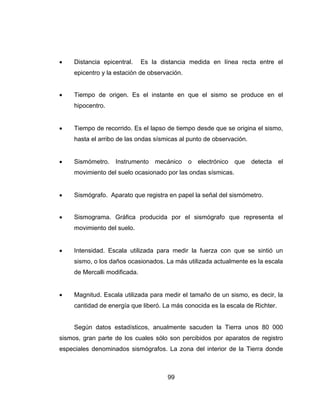 99
 Distancia epicentral. Es la distancia medida en línea recta entre el
epicentro y la estación de observación.
 Tiempo de origen. Es el instante en que el sismo se produce en el
hipocentro.
 Tiempo de recorrido. Es el lapso de tiempo desde que se origina el sismo,
hasta el arribo de las ondas sísmicas al punto de observación.
 Sismómetro. Instrumento mecánico o electrónico que detecta el
movimiento del suelo ocasionado por las ondas sísmicas.
 Sismógrafo. Aparato que registra en papel la señal del sismómetro.
 Sismograma. Gráfica producida por el sismógrafo que representa el
movimiento del suelo.
 Intensidad. Escala utilizada para medir la fuerza con que se sintió un
sismo, o los daños ocasionados. La más utilizada actualmente es la escala
de Mercalli modificada.
 Magnitud. Escala utilizada para medir el tamaño de un sismo, es decir, la
cantidad de energía que liberó. La más conocida es la escala de Richter.
Según datos estadísticos, anualmente sacuden la Tierra unos 80 000
sismos, gran parte de los cuales sólo son percibidos por aparatos de registro
especiales denominados sismógrafos. La zona del interior de la Tierra donde
 